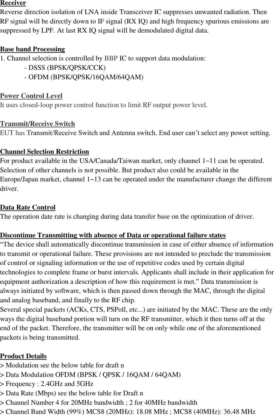 Receiver Reverse direction isolation of LNA inside Transceiver IC suppresses unwanted radiation. Then RF signal will be directly down to IF signal (RX IQ) and high frequency spurious emissions are suppressed by LPF. At last RX IQ signal will be demodulated digital data.  Base band Processing 1. Channel selection is controlled by BBP IC to support data modulation: - DSSS (BPSK/QPSK/CCK) - OFDM (BPSK/QPSK/16QAM/64QAM)  Power Control Level It uses closed-loop power control function to limit RF output power level.  Transmit/Receive Switch EUT has Transmit/Receive Switch and Antenna switch. End user can’t select any power setting.  Channel Selection Restriction For product available in the USA/Canada/Taiwan market, only channel 1~11 can be operated. Selection of other channels is not possible. But product also could be available in the Europe/Japan market, channel 1~13 can be operated under the manufacturer change the different driver.  Data Rate Control The operation date rate is changing during data transfer base on the optimization of driver.  Discontinue Transmitting with absence of Data or operational failure states “The device shall automatically discontinue transmission in case of either absence of information to transmit or operational failure. These provisions are not intended to preclude the transmission of control or signaling information or the use of repetitive codes used by certain digital technologies to complete frame or burst intervals. Applicants shall include in their application for equipment authorization a description of how this requirement is met.” Data transmission is always initiated by software, which is then passed down through the MAC, through the digital and analog baseband, and finally to the RF chip. Several special packets (ACKs, CTS, PSPoll, etc...) are initiated by the MAC. These are the only ways the digital baseband portion will turn on the RF transmitter, which it then turns off at the end of the packet. Therefore, the transmitter will be on only while one of the aforementioned packets is being transmitted.  Product Details &gt; Modulation see the below table for draft n &gt; Data Modulation OFDM (BPSK / QPSK / 16QAM / 64QAM) &gt; Frequency : 2.4GHz and 5GHz &gt; Data Rate (Mbps) see the below table for Draft n &gt; Channel Number 4 for 20MHz bandwidth ; 2 for 40MHz bandwidth &gt; Channel Band Width (99%) MCS8 (20MHz): 18.08 MHz ; MCS8 (40MHz): 36.48 MHz 
