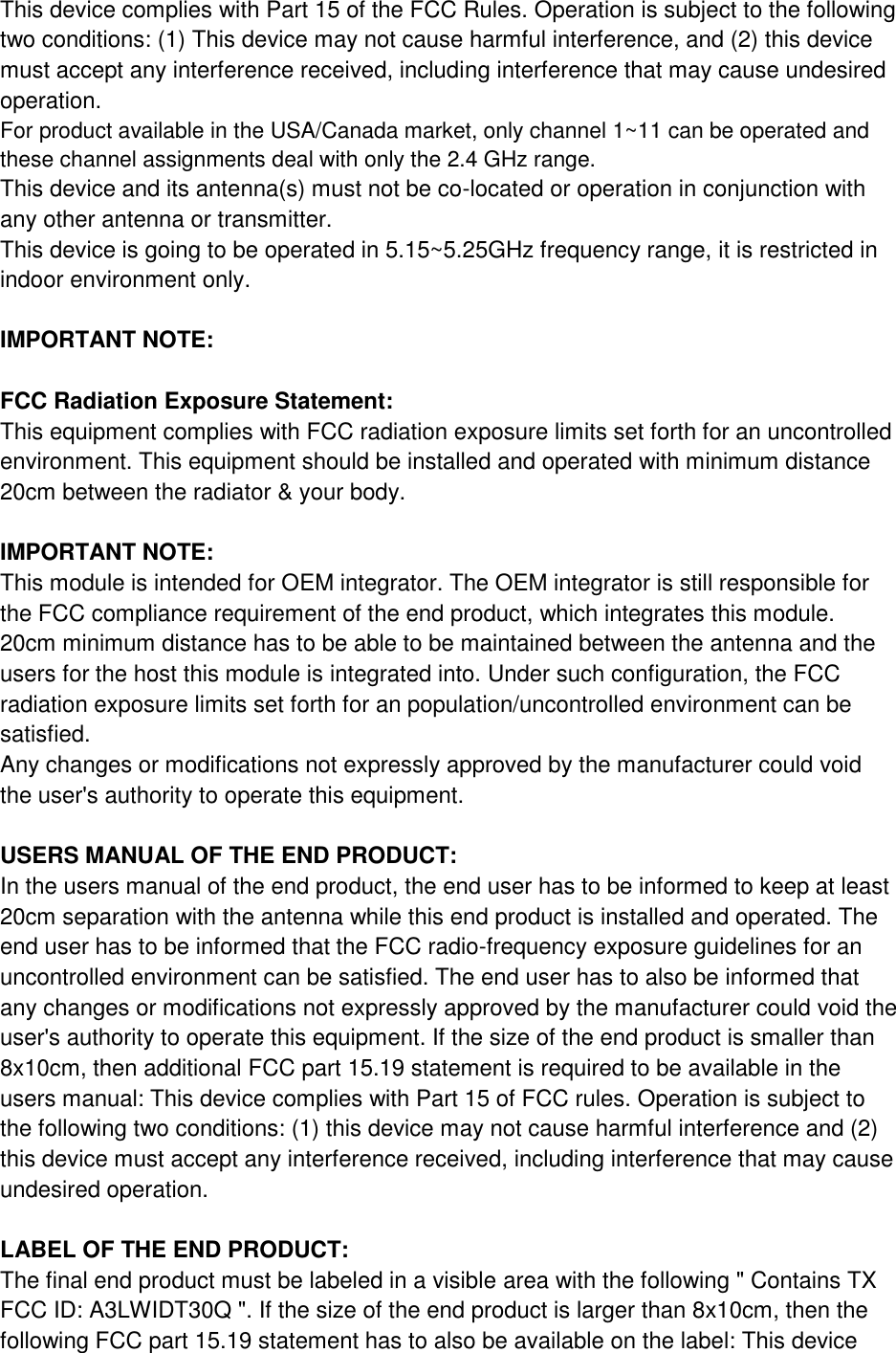 This device complies with Part 15 of the FCC Rules. Operation is subject to the following two conditions: (1) This device may not cause harmful interference, and (2) this device must accept any interference received, including interference that may cause undesired operation. For product available in the USA/Canada market, only channel 1~11 can be operated and these channel assignments deal with only the 2.4 GHz range. This device and its antenna(s) must not be co-located or operation in conjunction with any other antenna or transmitter. This device is going to be operated in 5.15~5.25GHz frequency range, it is restricted in indoor environment only.  IMPORTANT NOTE:  FCC Radiation Exposure Statement: This equipment complies with FCC radiation exposure limits set forth for an uncontrolled environment. This equipment should be installed and operated with minimum distance 20cm between the radiator &amp; your body.  IMPORTANT NOTE: This module is intended for OEM integrator. The OEM integrator is still responsible for the FCC compliance requirement of the end product, which integrates this module. 20cm minimum distance has to be able to be maintained between the antenna and the users for the host this module is integrated into. Under such configuration, the FCC radiation exposure limits set forth for an population/uncontrolled environment can be satisfied. Any changes or modifications not expressly approved by the manufacturer could void the user&apos;s authority to operate this equipment.  USERS MANUAL OF THE END PRODUCT: In the users manual of the end product, the end user has to be informed to keep at least 20cm separation with the antenna while this end product is installed and operated. The end user has to be informed that the FCC radio-frequency exposure guidelines for an uncontrolled environment can be satisfied. The end user has to also be informed that any changes or modifications not expressly approved by the manufacturer could void the user&apos;s authority to operate this equipment. If the size of the end product is smaller than 8x10cm, then additional FCC part 15.19 statement is required to be available in the users manual: This device complies with Part 15 of FCC rules. Operation is subject to the following two conditions: (1) this device may not cause harmful interference and (2) this device must accept any interference received, including interference that may cause undesired operation.  LABEL OF THE END PRODUCT: The final end product must be labeled in a visible area with the following &quot; Contains TX FCC ID: A3LWIDT30Q &quot;. If the size of the end product is larger than 8x10cm, then the following FCC part 15.19 statement has to also be available on the label: This device 