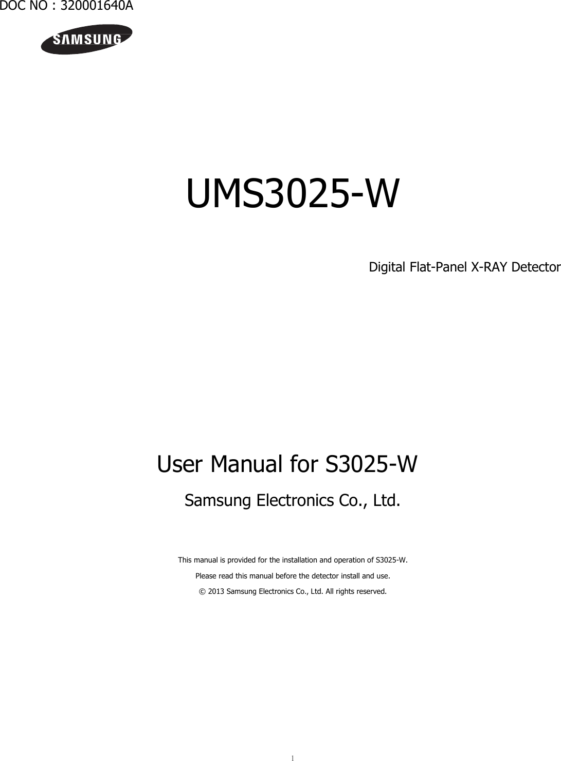  1   DOC NO : 320001640A           UMS3025-W  Digital Flat-Panel X-RAY Detector           User Manual for S3025-W Samsung Electronics Co., Ltd.   This manual is provided for the installation and operation of S3025-W. Please read this manual before the detector install and use. © 2013 Samsung Electronics Co., Ltd. All rights reserved.     