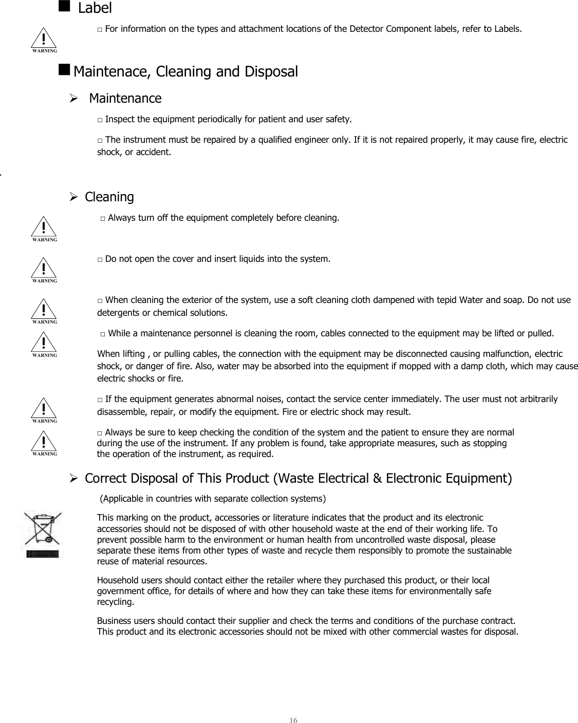  16     Label □ For information on the types and attachment locations of the Detector Component labels, refer to Labels.   Maintenace, Cleaning and Disposal   Maintenance □ Inspect the equipment periodically for patient and user safety. □ The instrument must be repaired by a qualified engineer only. If it is not repaired properly, it may cause fire, electric shock, or accident. .  Cleaning  □ Always turn off the equipment completely before cleaning.  □ Do not open the cover and insert liquids into the system.  □ When cleaning the exterior of the system, use a soft cleaning cloth dampened with tepid Water and soap. Do not use detergents or chemical solutions.  □ While a maintenance personnel is cleaning the room, cables connected to the equipment may be lifted or pulled.  When lifting , or pulling cables, the connection with the equipment may be disconnected causing malfunction, electric shock, or danger of fire. Also, water may be absorbed into the equipment if mopped with a damp cloth, which may cause electric shocks or fire. □ If the equipment generates abnormal noises, contact the service center immediately. The user must not arbitrarily disassemble, repair, or modify the equipment. Fire or electric shock may result. □ Always be sure to keep checking the condition of the system and the patient to ensure they are normal during the use of the instrument. If any problem is found, take appropriate measures, such as stopping the operation of the instrument, as required.  Correct Disposal of This Product (Waste Electrical &amp; Electronic Equipment)  (Applicable in countries with separate collection systems) This marking on the product, accessories or literature indicates that the product and its electronic accessories should not be disposed of with other household waste at the end of their working life. To prevent possible harm to the environment or human health from uncontrolled waste disposal, please separate these items from other types of waste and recycle them responsibly to promote the sustainable reuse of material resources. Household users should contact either the retailer where they purchased this product, or their local government office, for details of where and how they can take these items for environmentally safe recycling. Business users should contact their supplier and check the terms and conditions of the purchase contract. This product and its electronic accessories should not be mixed with other commercial wastes for disposal.   WARNING WARNING WARNING WARNING WARNING WARNING WARNING 
