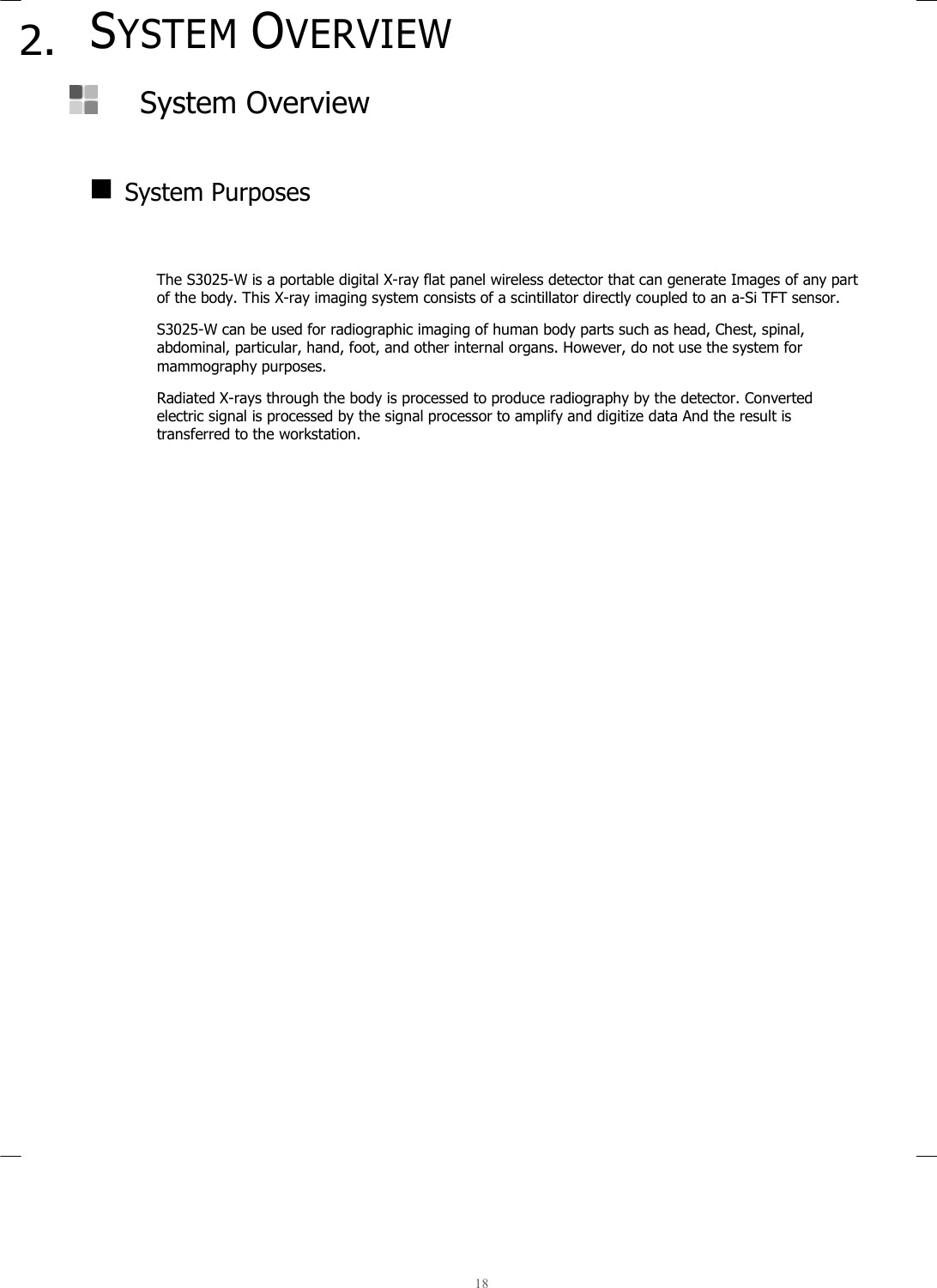  18  2. SYSTEM OVERVIEW   System Overview     System Purposes   The S3025-W is a portable digital X-ray flat panel wireless detector that can generate Images of any part of the body. This X-ray imaging system consists of a scintillator directly coupled to an a-Si TFT sensor.  S3025-W can be used for radiographic imaging of human body parts such as head, Chest, spinal, abdominal, particular, hand, foot, and other internal organs. However, do not use the system for mammography purposes.  Radiated X-rays through the body is processed to produce radiography by the detector. Converted electric signal is processed by the signal processor to amplify and digitize data And the result is transferred to the workstation.     