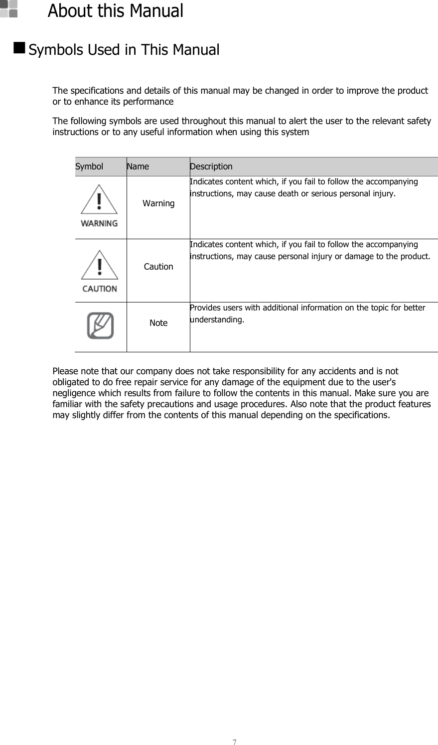  7      About this Manual   Symbols Used in This Manual  The specifications and details of this manual may be changed in order to improve the product or to enhance its performance The following symbols are used throughout this manual to alert the user to the relevant safety instructions or to any useful information when using this system  Symbol Name Description    Warning Indicates content which, if you fail to follow the accompanying instructions, may cause death or serious personal injury.   Caution Indicates content which, if you fail to follow the accompanying instructions, may cause personal injury or damage to the product.  Note Provides users with additional information on the topic for better understanding.  Please note that our company does not take responsibility for any accidents and is not obligated to do free repair service for any damage of the equipment due to the user&apos;s negligence which results from failure to follow the contents in this manual. Make sure you are familiar with the safety precautions and usage procedures. Also note that the product features may slightly differ from the contents of this manual depending on the specifications.     