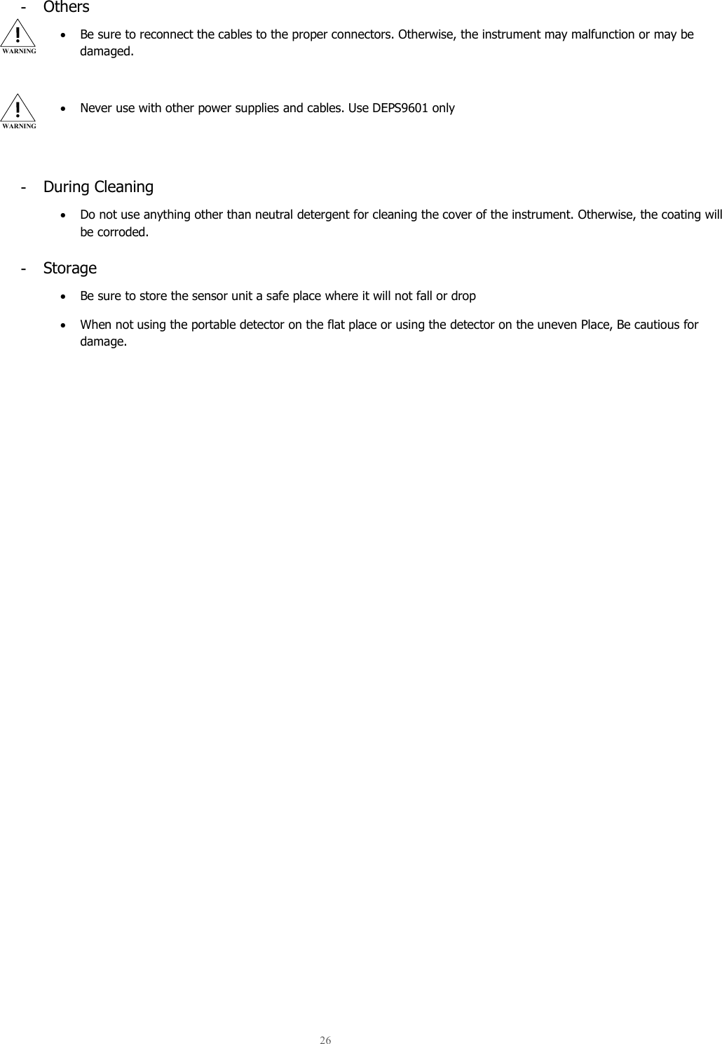  26  -  Others • Be sure to reconnect the cables to the proper connectors. Otherwise, the instrument may malfunction or may be damaged.  • Never use with other power supplies and cables. Use DEPS9601 only   -  During Cleaning • Do not use anything other than neutral detergent for cleaning the cover of the instrument. Otherwise, the coating will be corroded. -  Storage • Be sure to store the sensor unit a safe place where it will not fall or drop • When not using the portable detector on the flat place or using the detector on the uneven Place, Be cautious for damage.     WARNING WARNING 