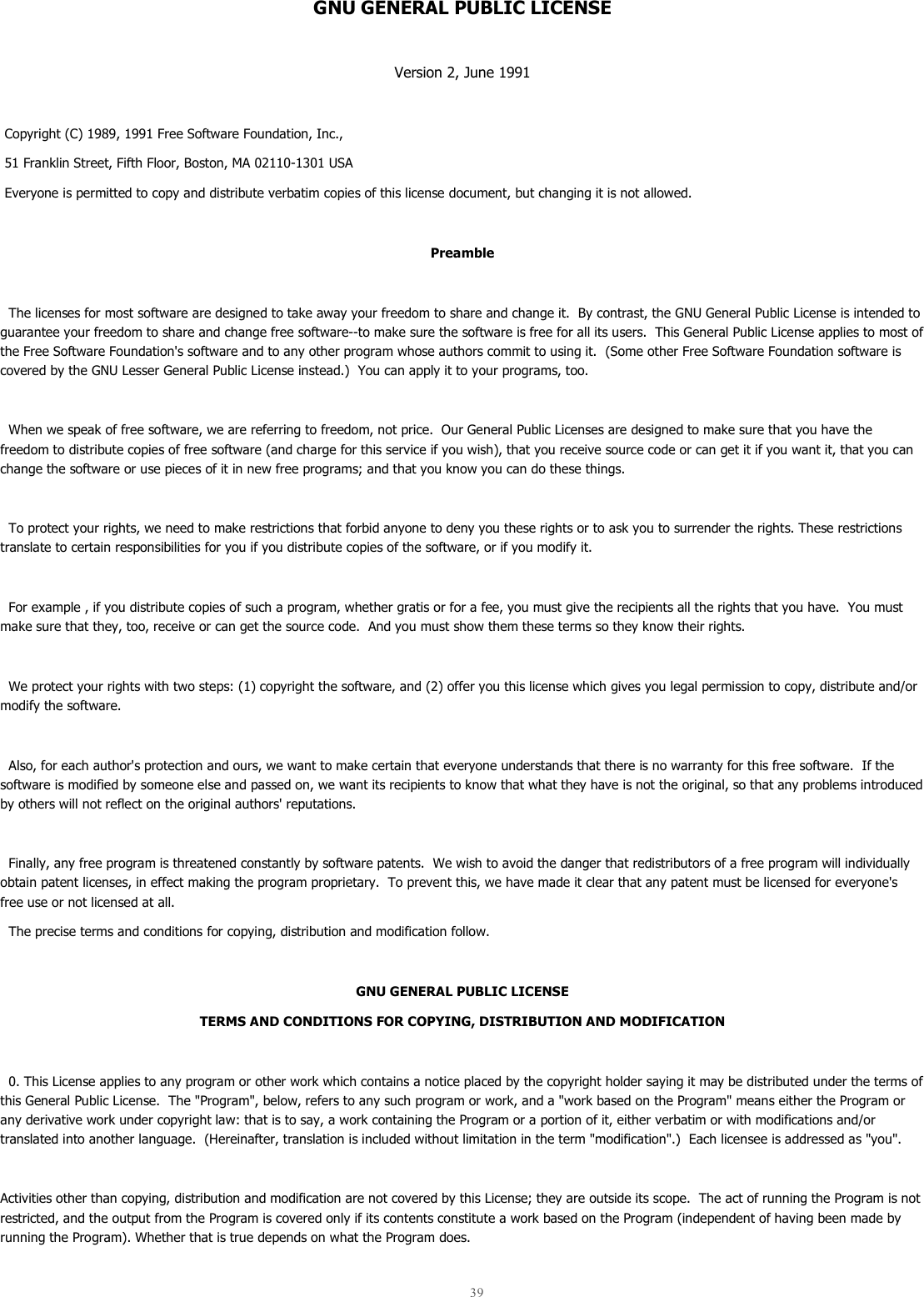  39  GNU GENERAL PUBLIC LICENSE  Version 2, June 1991   Copyright (C) 1989, 1991 Free Software Foundation, Inc.,  51 Franklin Street, Fifth Floor, Boston, MA 02110-1301 USA  Everyone is permitted to copy and distribute verbatim copies of this license document, but changing it is not allowed.  Preamble    The licenses for most software are designed to take away your freedom to share and change it.  By contrast, the GNU General Public License is intended to guarantee your freedom to share and change free software--to make sure the software is free for all its users.  This General Public License applies to most of the Free Software Foundation&apos;s software and to any other program whose authors commit to using it.  (Some other Free Software Foundation software is covered by the GNU Lesser General Public License instead.)  You can apply it to your programs, too.    When we speak of free software, we are referring to freedom, not price.  Our General Public Licenses are designed to make sure that you have the freedom to distribute copies of free software (and charge for this service if you wish), that you receive source code or can get it if you want it, that you can change the software or use pieces of it in new free programs; and that you know you can do these things.    To protect your rights, we need to make restrictions that forbid anyone to deny you these rights or to ask you to surrender the rights. These restrictions translate to certain responsibilities for you if you distribute copies of the software, or if you modify it.    For example , if you distribute copies of such a program, whether gratis or for a fee, you must give the recipients all the rights that you have.  You must make sure that they, too, receive or can get the source code.  And you must show them these terms so they know their rights.    We protect your rights with two steps: (1) copyright the software, and (2) offer you this license which gives you legal permission to copy, distribute and/or modify the software.    Also, for each author&apos;s protection and ours, we want to make certain that everyone understands that there is no warranty for this free software.  If the software is modified by someone else and passed on, we want its recipients to know that what they have is not the original, so that any problems introduced by others will not reflect on the original authors&apos; reputations.    Finally, any free program is threatened constantly by software patents.  We wish to avoid the danger that redistributors of a free program will individually obtain patent licenses, in effect making the program proprietary.  To prevent this, we have made it clear that any patent must be licensed for everyone&apos;s free use or not licensed at all.   The precise terms and conditions for copying, distribution and modification follow.  GNU GENERAL PUBLIC LICENSE TERMS AND CONDITIONS FOR COPYING, DISTRIBUTION AND MODIFICATION    0. This License applies to any program or other work which contains a notice placed by the copyright holder saying it may be distributed under the terms of this General Public License.  The &quot;Program&quot;, below, refers to any such program or work, and a &quot;work based on the Program&quot; means either the Program or any derivative work under copyright law: that is to say, a work containing the Program or a portion of it, either verbatim or with modifications and/or translated into another language.  (Hereinafter, translation is included without limitation in the term &quot;modification&quot;.)  Each licensee is addressed as &quot;you&quot;.  Activities other than copying, distribution and modification are not covered by this License; they are outside its scope.  The act of running the Program is not restricted, and the output from the Program is covered only if its contents constitute a work based on the Program (independent of having been made by running the Program). Whether that is true depends on what the Program does.  