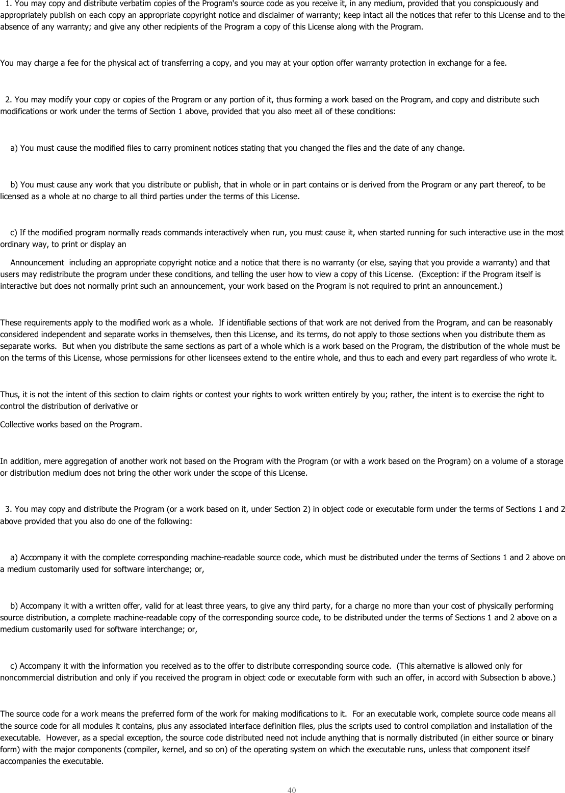  40    1. You may copy and distribute verbatim copies of the Program&apos;s source code as you receive it, in any medium, provided that you conspicuously and appropriately publish on each copy an appropriate copyright notice and disclaimer of warranty; keep intact all the notices that refer to this License and to the absence of any warranty; and give any other recipients of the Program a copy of this License along with the Program.  You may charge a fee for the physical act of transferring a copy, and you may at your option offer warranty protection in exchange for a fee.    2. You may modify your copy or copies of the Program or any portion of it, thus forming a work based on the Program, and copy and distribute such modifications or work under the terms of Section 1 above, provided that you also meet all of these conditions:      a) You must cause the modified files to carry prominent notices stating that you changed the files and the date of any change.      b) You must cause any work that you distribute or publish, that in whole or in part contains or is derived from the Program or any part thereof, to be licensed as a whole at no charge to all third parties under the terms of this License.      c) If the modified program normally reads commands interactively when run, you must cause it, when started running for such interactive use in the most ordinary way, to print or display an     Announcement  including an appropriate copyright notice and a notice that there is no warranty (or else, saying that you provide a warranty) and that users may redistribute the program under these conditions, and telling the user how to view a copy of this License.  (Exception: if the Program itself is interactive but does not normally print such an announcement, your work based on the Program is not required to print an announcement.)  These requirements apply to the modified work as a whole.  If identifiable sections of that work are not derived from the Program, and can be reasonably considered independent and separate works in themselves, then this License, and its terms, do not apply to those sections when you distribute them as separate works.  But when you distribute the same sections as part of a whole which is a work based on the Program, the distribution of the whole must be on the terms of this License, whose permissions for other licensees extend to the entire whole, and thus to each and every part regardless of who wrote it.  Thus, it is not the intent of this section to claim rights or contest your rights to work written entirely by you; rather, the intent is to exercise the right to control the distribution of derivative or Collective works based on the Program.  In addition, mere aggregation of another work not based on the Program with the Program (or with a work based on the Program) on a volume of a storage or distribution medium does not bring the other work under the scope of this License.    3. You may copy and distribute the Program (or a work based on it, under Section 2) in object code or executable form under the terms of Sections 1 and 2 above provided that you also do one of the following:      a) Accompany it with the complete corresponding machine-readable source code, which must be distributed under the terms of Sections 1 and 2 above on a medium customarily used for software interchange; or,       b) Accompany it with a written offer, valid for at least three years, to give any third party, for a charge no more than your cost of physically performing source distribution, a complete machine-readable copy of the corresponding source code, to be distributed under the terms of Sections 1 and 2 above on a medium customarily used for software interchange; or,      c) Accompany it with the information you received as to the offer to distribute corresponding source code.  (This alternative is allowed only for noncommercial distribution and only if you received the program in object code or executable form with such an offer, in accord with Subsection b above.)  The source code for a work means the preferred form of the work for making modifications to it.  For an executable work, complete source code means all the source code for all modules it contains, plus any associated interface definition files, plus the scripts used to control compilation and installation of the executable.  However, as a special exception, the source code distributed need not include anything that is normally distributed (in either source or binary form) with the major components (compiler, kernel, and so on) of the operating system on which the executable runs, unless that component itself accompanies the executable.  