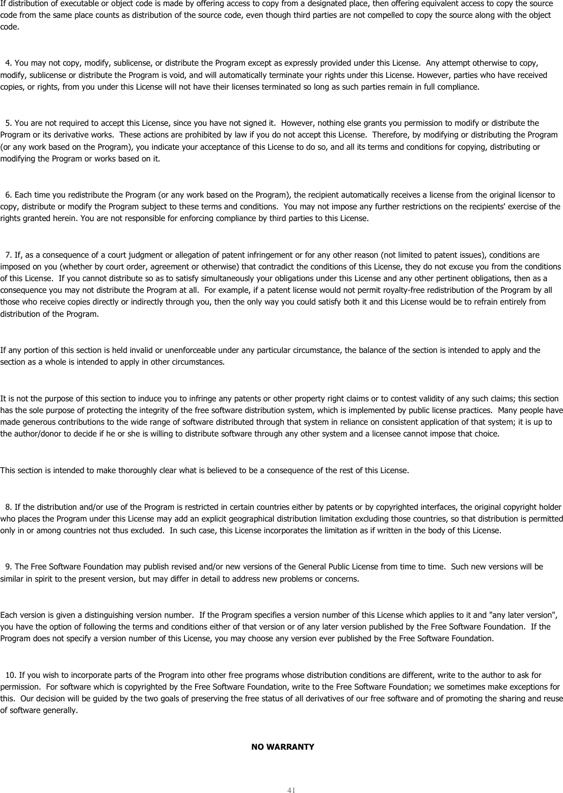  41  If distribution of executable or object code is made by offering access to copy from a designated place, then offering equivalent access to copy the source code from the same place counts as distribution of the source code, even though third parties are not compelled to copy the source along with the object code.    4. You may not copy, modify, sublicense, or distribute the Program except as expressly provided under this License.  Any attempt otherwise to copy, modify, sublicense or distribute the Program is void, and will automatically terminate your rights under this License. However, parties who have received copies, or rights, from you under this License will not have their licenses terminated so long as such parties remain in full compliance.    5. You are not required to accept this License, since you have not signed it.  However, nothing else grants you permission to modify or distribute the Program or its derivative works.  These actions are prohibited by law if you do not accept this License.  Therefore, by modifying or distributing the Program (or any work based on the Program), you indicate your acceptance of this License to do so, and all its terms and conditions for copying, distributing or modifying the Program or works based on it.    6. Each time you redistribute the Program (or any work based on the Program), the recipient automatically receives a license from the original licensor to copy, distribute or modify the Program subject to these terms and conditions.  You may not impose any further restrictions on the recipients&apos; exercise of the rights granted herein. You are not responsible for enforcing compliance by third parties to this License.    7. If, as a consequence of a court judgment or allegation of patent infringement or for any other reason (not limited to patent issues), conditions are imposed on you (whether by court order, agreement or otherwise) that contradict the conditions of this License, they do not excuse you from the conditions of this License.  If you cannot distribute so as to satisfy simultaneously your obligations under this License and any other pertinent obligations, then as a consequence you may not distribute the Program at all.  For example, if a patent license would not permit royalty-free redistribution of the Program by all those who receive copies directly or indirectly through you, then the only way you could satisfy both it and this License would be to refrain entirely from distribution of the Program.  If any portion of this section is held invalid or unenforceable under any particular circumstance, the balance of the section is intended to apply and the section as a whole is intended to apply in other circumstances.  It is not the purpose of this section to induce you to infringe any patents or other property right claims or to contest validity of any such claims; this section has the sole purpose of protecting the integrity of the free software distribution system, which is implemented by public license practices.  Many people have made generous contributions to the wide range of software distributed through that system in reliance on consistent application of that system; it is up to the author/donor to decide if he or she is willing to distribute software through any other system and a licensee cannot impose that choice.  This section is intended to make thoroughly clear what is believed to be a consequence of the rest of this License.    8. If the distribution and/or use of the Program is restricted in certain countries either by patents or by copyrighted interfaces, the original copyright holder who places the Program under this License may add an explicit geographical distribution limitation excluding those countries, so that distribution is permitted only in or among countries not thus excluded.  In such case, this License incorporates the limitation as if written in the body of this License.    9. The Free Software Foundation may publish revised and/or new versions of the General Public License from time to time.  Such new versions will be similar in spirit to the present version, but may differ in detail to address new problems or concerns.  Each version is given a distinguishing version number.  If the Program specifies a version number of this License which applies to it and &quot;any later version&quot;, you have the option of following the terms and conditions either of that version or of any later version published by the Free Software Foundation.  If the Program does not specify a version number of this License, you may choose any version ever published by the Free Software Foundation.    10. If you wish to incorporate parts of the Program into other free programs whose distribution conditions are different, write to the author to ask for permission.  For software which is copyrighted by the Free Software Foundation, write to the Free Software Foundation; we sometimes make exceptions for this.  Our decision will be guided by the two goals of preserving the free status of all derivatives of our free software and of promoting the sharing and reuse of software generally.  NO WARRANTY  