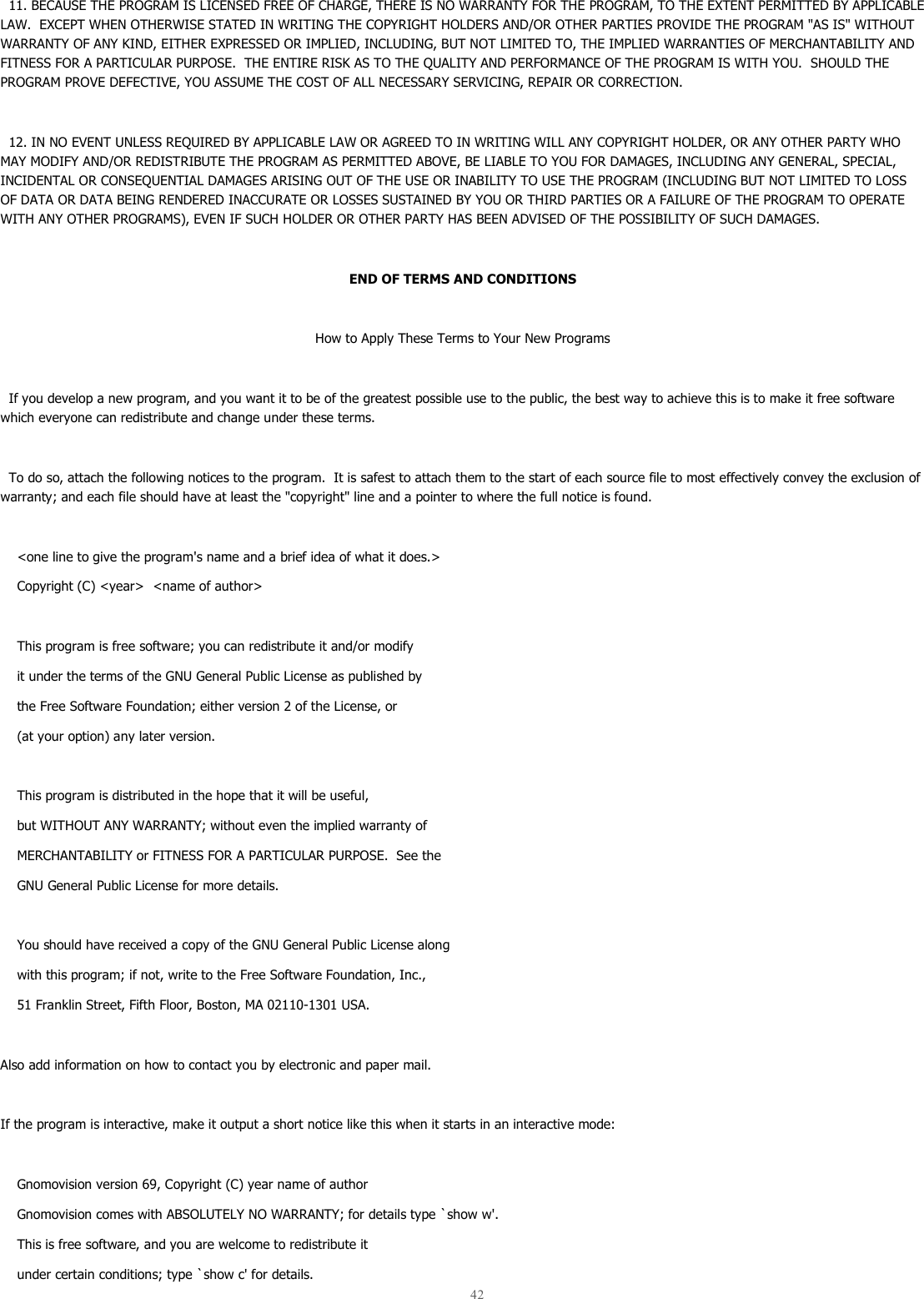  42    11. BECAUSE THE PROGRAM IS LICENSED FREE OF CHARGE, THERE IS NO WARRANTY FOR THE PROGRAM, TO THE EXTENT PERMITTED BY APPLICABLE LAW.  EXCEPT WHEN OTHERWISE STATED IN WRITING THE COPYRIGHT HOLDERS AND/OR OTHER PARTIES PROVIDE THE PROGRAM &quot;AS IS&quot; WITHOUT WARRANTY OF ANY KIND, EITHER EXPRESSED OR IMPLIED, INCLUDING, BUT NOT LIMITED TO, THE IMPLIED WARRANTIES OF MERCHANTABILITY AND FITNESS FOR A PARTICULAR PURPOSE.  THE ENTIRE RISK AS TO THE QUALITY AND PERFORMANCE OF THE PROGRAM IS WITH YOU.  SHOULD THE PROGRAM PROVE DEFECTIVE, YOU ASSUME THE COST OF ALL NECESSARY SERVICING, REPAIR OR CORRECTION.    12. IN NO EVENT UNLESS REQUIRED BY APPLICABLE LAW OR AGREED TO IN WRITING WILL ANY COPYRIGHT HOLDER, OR ANY OTHER PARTY WHO MAY MODIFY AND/OR REDISTRIBUTE THE PROGRAM AS PERMITTED ABOVE, BE LIABLE TO YOU FOR DAMAGES, INCLUDING ANY GENERAL, SPECIAL, INCIDENTAL OR CONSEQUENTIAL DAMAGES ARISING OUT OF THE USE OR INABILITY TO USE THE PROGRAM (INCLUDING BUT NOT LIMITED TO LOSS OF DATA OR DATA BEING RENDERED INACCURATE OR LOSSES SUSTAINED BY YOU OR THIRD PARTIES OR A FAILURE OF THE PROGRAM TO OPERATE WITH ANY OTHER PROGRAMS), EVEN IF SUCH HOLDER OR OTHER PARTY HAS BEEN ADVISED OF THE POSSIBILITY OF SUCH DAMAGES.  END OF TERMS AND CONDITIONS  How to Apply These Terms to Your New Programs    If you develop a new program, and you want it to be of the greatest possible use to the public, the best way to achieve this is to make it free software which everyone can redistribute and change under these terms.     To do so, attach the following notices to the program.  It is safest to attach them to the start of each source file to most effectively convey the exclusion of warranty; and each file should have at least the &quot;copyright&quot; line and a pointer to where the full notice is found.      &lt;one line to give the program&apos;s name and a brief idea of what it does.&gt;     Copyright (C) &lt;year&gt;  &lt;name of author&gt;      This program is free software; you can redistribute it and/or modify     it under the terms of the GNU General Public License as published by     the Free Software Foundation; either version 2 of the License, or     (at your option) any later version.      This program is distributed in the hope that it will be useful,     but WITHOUT ANY WARRANTY; without even the implied warranty of     MERCHANTABILITY or FITNESS FOR A PARTICULAR PURPOSE.  See the     GNU General Public License for more details.      You should have received a copy of the GNU General Public License along     with this program; if not, write to the Free Software Foundation, Inc.,     51 Franklin Street, Fifth Floor, Boston, MA 02110-1301 USA.  Also add information on how to contact you by electronic and paper mail.  If the program is interactive, make it output a short notice like this when it starts in an interactive mode:      Gnomovision version 69, Copyright (C) year name of author     Gnomovision comes with ABSOLUTELY NO WARRANTY; for details type `show w&apos;.     This is free software, and you are welcome to redistribute it     under certain conditions; type `show c&apos; for details. 