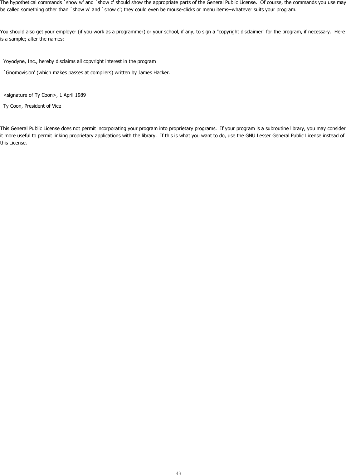  43   The hypothetical commands `show w&apos; and `show c&apos; should show the appropriate parts of the General Public License.  Of course, the commands you use may be called something other than `show w&apos; and `show c&apos;; they could even be mouse-clicks or menu items--whatever suits your program.  You should also get your employer (if you work as a programmer) or your school, if any, to sign a &quot;copyright disclaimer&quot; for the program, if necessary.  Here is a sample; alter the names:    Yoyodyne, Inc., hereby disclaims all copyright interest in the program   `Gnomovision&apos; (which makes passes at compilers) written by James Hacker.    &lt;signature of Ty Coon&gt;, 1 April 1989   Ty Coon, President of Vice  This General Public License does not permit incorporating your program into proprietary programs.  If your program is a subroutine library, you may consider it more useful to permit linking proprietary applications with the library.  If this is what you want to do, use the GNU Lesser General Public License instead of this License. 