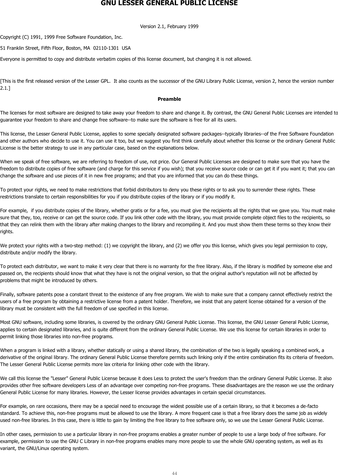  44  GNU LESSER GENERAL PUBLIC LICENSE  Version 2.1, February 1999 Copyright (C) 1991, 1999 Free Software Foundation, Inc. 51 Franklin Street, Fifth Floor, Boston, MA  02110-1301  USA Everyone is permitted to copy and distribute verbatim copies of this license document, but changing it is not allowed.  [This is the first released version of the Lesser GPL.  It also counts as the successor of the GNU Library Public License, version 2, hence the version number 2.1.] Preamble The licenses for most software are designed to take away your freedom to share and change it. By contrast, the GNU General Public Licenses are intended to guarantee your freedom to share and change free software--to make sure the software is free for all its users.  This license, the Lesser General Public License, applies to some specially designated software packages--typically libraries--of the Free Software Foundation and other authors who decide to use it. You can use it too, but we suggest you first think carefully about whether this license or the ordinary General Public License is the better strategy to use in any particular case, based on the explanations below.  When we speak of free software, we are referring to freedom of use, not price. Our General Public Licenses are designed to make sure that you have the freedom to distribute copies of free software (and charge for this service if you wish); that you receive source code or can get it if you want it; that you can change the software and use pieces of it in new free programs; and that you are informed that you can do these things.  To protect your rights, we need to make restrictions that forbid distributors to deny you these rights or to ask you to surrender these rights. These restrictions translate to certain responsibilities for you if you distribute copies of the library or if you modify it.  For example,  if you distribute copies of the library, whether gratis or for a fee, you must give the recipients all the rights that we gave you. You must make sure that they, too, receive or can get the source code. If you link other code with the library, you must provide complete object files to the recipients, so that they can relink them with the library after making changes to the library and recompiling it. And you must show them these terms so they know their rights.  We protect your rights with a two-step method: (1) we copyright the library, and (2) we offer you this license, which gives you legal permission to copy, distribute and/or modify the library.  To protect each distributor, we want to make it very clear that there is no warranty for the free library. Also, if the library is modified by someone else and passed on, the recipients should know that what they have is not the original version, so that the original author&apos;s reputation will not be affected by problems that might be introduced by others.  Finally, software patents pose a constant threat to the existence of any free program. We wish to make sure that a company cannot effectively restrict the users of a free program by obtaining a restrictive license from a patent holder. Therefore, we insist that any patent license obtained for a version of the library must be consistent with the full freedom of use specified in this license.  Most GNU software, including some libraries, is covered by the ordinary GNU General Public License. This license, the GNU Lesser General Public License, applies to certain designated libraries, and is quite different from the ordinary General Public License. We use this license for certain libraries in order to permit linking those libraries into non-free programs.  When a program is linked with a library, whether statically or using a shared library, the combination of the two is legally speaking a combined work, a derivative of the original library. The ordinary General Public License therefore permits such linking only if the entire combination fits its criteria of freedom. The Lesser General Public License permits more lax criteria for linking other code with the library.  We call this license the &quot;Lesser&quot; General Public License because it does Less to protect the user&apos;s freedom than the ordinary General Public License. It also provides other free software developers Less of an advantage over competing non-free programs. These disadvantages are the reason we use the ordinary General Public License for many libraries. However, the Lesser license provides advantages in certain special circumstances.  For example, on rare occasions, there may be a special need to encourage the widest possible use of a certain library, so that it becomes a de-facto standard. To achieve this, non-free programs must be allowed to use the library. A more frequent case is that a free library does the same job as widely used non-free libraries. In this case, there is little to gain by limiting the free library to free software only, so we use the Lesser General Public License.  In other cases, permission to use a particular library in non-free programs enables a greater number of people to use a large body of free software. For example, permission to use the GNU C Library in non-free programs enables many more people to use the whole GNU operating system, as well as its variant, the GNU/Linux operating system.  