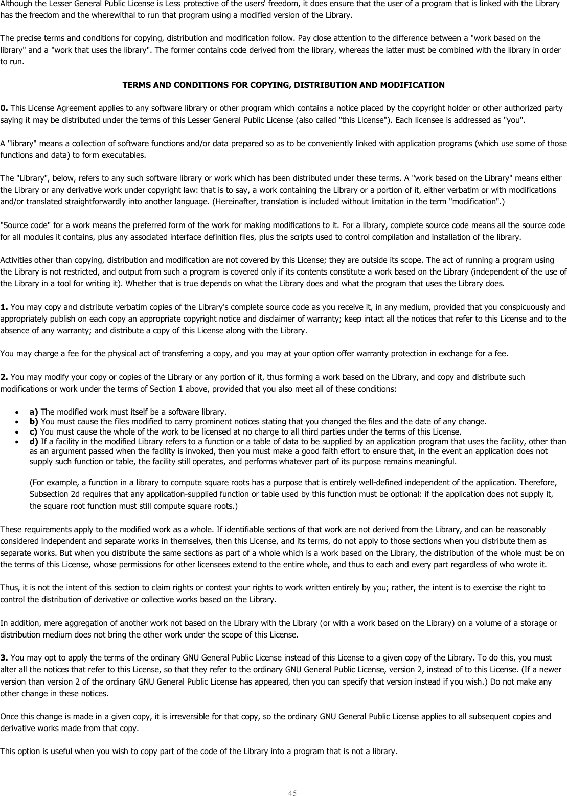 45  Although the Lesser General Public License is Less protective of the users&apos; freedom, it does ensure that the user of a program that is linked with the Library has the freedom and the wherewithal to run that program using a modified version of the Library.  The precise terms and conditions for copying, distribution and modification follow. Pay close attention to the difference between a &quot;work based on the library&quot; and a &quot;work that uses the library&quot;. The former contains code derived from the library, whereas the latter must be combined with the library in order to run.  TERMS AND CONDITIONS FOR COPYING, DISTRIBUTION AND MODIFICATION 0. This License Agreement applies to any software library or other program which contains a notice placed by the copyright holder or other authorized party saying it may be distributed under the terms of this Lesser General Public License (also called &quot;this License&quot;). Each licensee is addressed as &quot;you&quot;.  A &quot;library&quot; means a collection of software functions and/or data prepared so as to be conveniently linked with application programs (which use some of those functions and data) to form executables.  The &quot;Library&quot;, below, refers to any such software library or work which has been distributed under these terms. A &quot;work based on the Library&quot; means either the Library or any derivative work under copyright law: that is to say, a work containing the Library or a portion of it, either verbatim or with modifications and/or translated straightforwardly into another language. (Hereinafter, translation is included without limitation in the term &quot;modification&quot;.)  &quot;Source code&quot; for a work means the preferred form of the work for making modifications to it. For a library, complete source code means all the source code for all modules it contains, plus any associated interface definition files, plus the scripts used to control compilation and installation of the library.  Activities other than copying, distribution and modification are not covered by this License; they are outside its scope. The act of running a program using the Library is not restricted, and output from such a program is covered only if its contents constitute a work based on the Library (independent of the use of the Library in a tool for writing it). Whether that is true depends on what the Library does and what the program that uses the Library does.  1. You may copy and distribute verbatim copies of the Library&apos;s complete source code as you receive it, in any medium, provided that you conspicuously and appropriately publish on each copy an appropriate copyright notice and disclaimer of warranty; keep intact all the notices that refer to this License and to the absence of any warranty; and distribute a copy of this License along with the Library.  You may charge a fee for the physical act of transferring a copy, and you may at your option offer warranty protection in exchange for a fee.  2. You may modify your copy or copies of the Library or any portion of it, thus forming a work based on the Library, and copy and distribute such modifications or work under the terms of Section 1 above, provided that you also meet all of these conditions:  • a) The modified work must itself be a software library.  • b) You must cause the files modified to carry prominent notices stating that you changed the files and the date of any change.  • c) You must cause the whole of the work to be licensed at no charge to all third parties under the terms of this License.  • d) If a facility in the modified Library refers to a function or a table of data to be supplied by an application program that uses the facility, other than as an argument passed when the facility is invoked, then you must make a good faith effort to ensure that, in the event an application does not supply such function or table, the facility still operates, and performs whatever part of its purpose remains meaningful.  (For example, a function in a library to compute square roots has a purpose that is entirely well-defined independent of the application. Therefore, Subsection 2d requires that any application-supplied function or table used by this function must be optional: if the application does not supply it, the square root function must still compute square roots.) These requirements apply to the modified work as a whole. If identifiable sections of that work are not derived from the Library, and can be reasonably considered independent and separate works in themselves, then this License, and its terms, do not apply to those sections when you distribute them as separate works. But when you distribute the same sections as part of a whole which is a work based on the Library, the distribution of the whole must be on the terms of this License, whose permissions for other licensees extend to the entire whole, and thus to each and every part regardless of who wrote it.  Thus, it is not the intent of this section to claim rights or contest your rights to work written entirely by you; rather, the intent is to exercise the right to control the distribution of derivative or collective works based on the Library.  In addition, mere aggregation of another work not based on the Library with the Library (or with a work based on the Library) on a volume of a storage or distribution medium does not bring the other work under the scope of this License.  3. You may opt to apply the terms of the ordinary GNU General Public License instead of this License to a given copy of the Library. To do this, you must alter all the notices that refer to this License, so that they refer to the ordinary GNU General Public License, version 2, instead of to this License. (If a newer version than version 2 of the ordinary GNU General Public License has appeared, then you can specify that version instead if you wish.) Do not make any other change in these notices.  Once this change is made in a given copy, it is irreversible for that copy, so the ordinary GNU General Public License applies to all subsequent copies and derivative works made from that copy.  This option is useful when you wish to copy part of the code of the Library into a program that is not a library.  