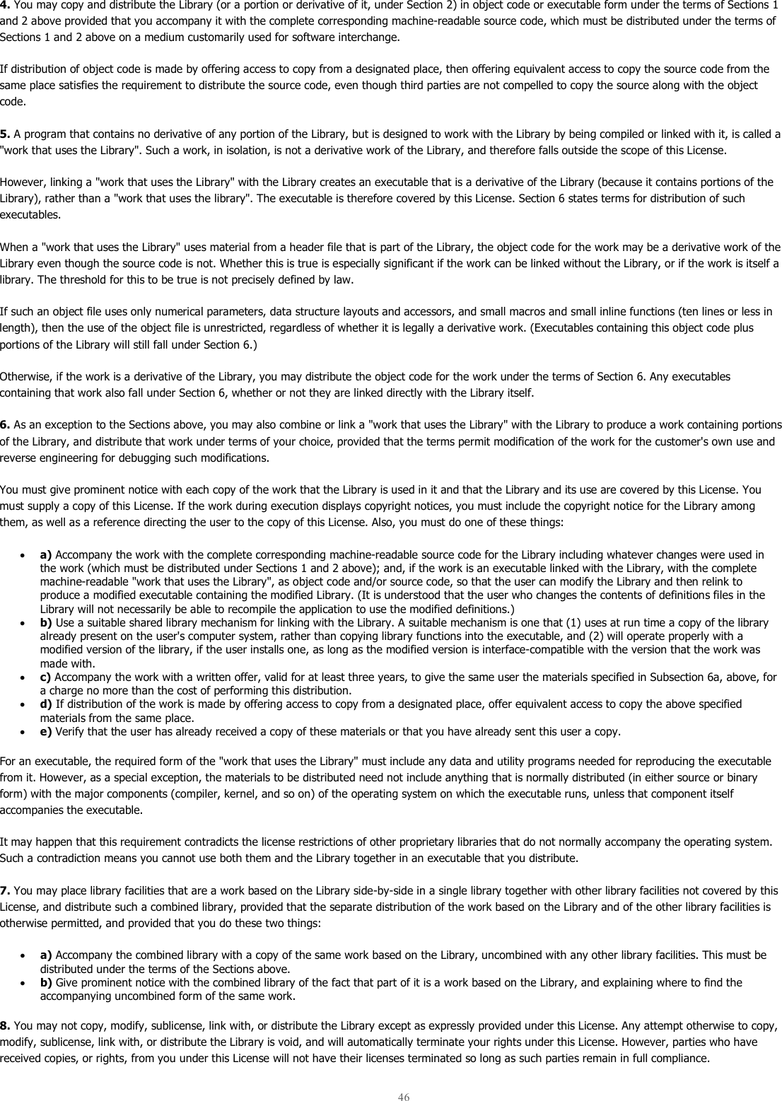  46  4. You may copy and distribute the Library (or a portion or derivative of it, under Section 2) in object code or executable form under the terms of Sections 1 and 2 above provided that you accompany it with the complete corresponding machine-readable source code, which must be distributed under the terms of Sections 1 and 2 above on a medium customarily used for software interchange.  If distribution of object code is made by offering access to copy from a designated place, then offering equivalent access to copy the source code from the same place satisfies the requirement to distribute the source code, even though third parties are not compelled to copy the source along with the object code.  5. A program that contains no derivative of any portion of the Library, but is designed to work with the Library by being compiled or linked with it, is called a &quot;work that uses the Library&quot;. Such a work, in isolation, is not a derivative work of the Library, and therefore falls outside the scope of this License.  However, linking a &quot;work that uses the Library&quot; with the Library creates an executable that is a derivative of the Library (because it contains portions of the Library), rather than a &quot;work that uses the library&quot;. The executable is therefore covered by this License. Section 6 states terms for distribution of such executables.  When a &quot;work that uses the Library&quot; uses material from a header file that is part of the Library, the object code for the work may be a derivative work of the Library even though the source code is not. Whether this is true is especially significant if the work can be linked without the Library, or if the work is itself a library. The threshold for this to be true is not precisely defined by law.  If such an object file uses only numerical parameters, data structure layouts and accessors, and small macros and small inline functions (ten lines or less in length), then the use of the object file is unrestricted, regardless of whether it is legally a derivative work. (Executables containing this object code plus portions of the Library will still fall under Section 6.)  Otherwise, if the work is a derivative of the Library, you may distribute the object code for the work under the terms of Section 6. Any executables containing that work also fall under Section 6, whether or not they are linked directly with the Library itself.  6. As an exception to the Sections above, you may also combine or link a &quot;work that uses the Library&quot; with the Library to produce a work containing portions of the Library, and distribute that work under terms of your choice, provided that the terms permit modification of the work for the customer&apos;s own use and reverse engineering for debugging such modifications.  You must give prominent notice with each copy of the work that the Library is used in it and that the Library and its use are covered by this License. You must supply a copy of this License. If the work during execution displays copyright notices, you must include the copyright notice for the Library among them, as well as a reference directing the user to the copy of this License. Also, you must do one of these things:  • a) Accompany the work with the complete corresponding machine-readable source code for the Library including whatever changes were used in the work (which must be distributed under Sections 1 and 2 above); and, if the work is an executable linked with the Library, with the complete machine-readable &quot;work that uses the Library&quot;, as object code and/or source code, so that the user can modify the Library and then relink to produce a modified executable containing the modified Library. (It is understood that the user who changes the contents of definitions files in the Library will not necessarily be able to recompile the application to use the modified definitions.)  • b) Use a suitable shared library mechanism for linking with the Library. A suitable mechanism is one that (1) uses at run time a copy of the library already present on the user&apos;s computer system, rather than copying library functions into the executable, and (2) will operate properly with a modified version of the library, if the user installs one, as long as the modified version is interface-compatible with the version that the work was made with.  • c) Accompany the work with a written offer, valid for at least three years, to give the same user the materials specified in Subsection 6a, above, for a charge no more than the cost of performing this distribution.  • d) If distribution of the work is made by offering access to copy from a designated place, offer equivalent access to copy the above specified materials from the same place.  • e) Verify that the user has already received a copy of these materials or that you have already sent this user a copy.  For an executable, the required form of the &quot;work that uses the Library&quot; must include any data and utility programs needed for reproducing the executable from it. However, as a special exception, the materials to be distributed need not include anything that is normally distributed (in either source or binary form) with the major components (compiler, kernel, and so on) of the operating system on which the executable runs, unless that component itself accompanies the executable.  It may happen that this requirement contradicts the license restrictions of other proprietary libraries that do not normally accompany the operating system. Such a contradiction means you cannot use both them and the Library together in an executable that you distribute.  7. You may place library facilities that are a work based on the Library side-by-side in a single library together with other library facilities not covered by this License, and distribute such a combined library, provided that the separate distribution of the work based on the Library and of the other library facilities is otherwise permitted, and provided that you do these two things:  • a) Accompany the combined library with a copy of the same work based on the Library, uncombined with any other library facilities. This must be distributed under the terms of the Sections above.  • b) Give prominent notice with the combined library of the fact that part of it is a work based on the Library, and explaining where to find the accompanying uncombined form of the same work.  8. You may not copy, modify, sublicense, link with, or distribute the Library except as expressly provided under this License. Any attempt otherwise to copy, modify, sublicense, link with, or distribute the Library is void, and will automatically terminate your rights under this License. However, parties who have received copies, or rights, from you under this License will not have their licenses terminated so long as such parties remain in full compliance.  