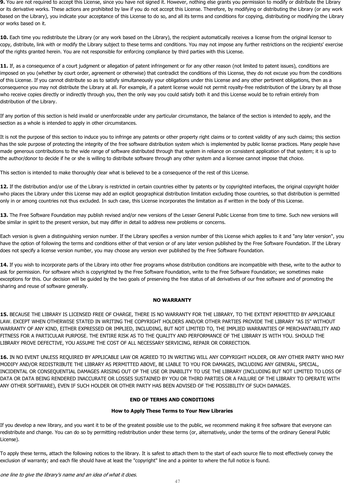  47  9. You are not required to accept this License, since you have not signed it. However, nothing else grants you permission to modify or distribute the Library or its derivative works. These actions are prohibited by law if you do not accept this License. Therefore, by modifying or distributing the Library (or any work based on the Library), you indicate your acceptance of this License to do so, and all its terms and conditions for copying, distributing or modifying the Library or works based on it.  10. Each time you redistribute the Library (or any work based on the Library), the recipient automatically receives a license from the original licensor to copy, distribute, link with or modify the Library subject to these terms and conditions. You may not impose any further restrictions on the recipients&apos; exercise of the rights granted herein. You are not responsible for enforcing compliance by third parties with this License.  11. If, as a consequence of a court judgment or allegation of patent infringement or for any other reason (not limited to patent issues), conditions are imposed on you (whether by court order, agreement or otherwise) that contradict the conditions of this License, they do not excuse you from the conditions of this License. If you cannot distribute so as to satisfy simultaneously your obligations under this License and any other pertinent obligations, then as a consequence you may not distribute the Library at all. For example, if a patent license would not permit royalty-free redistribution of the Library by all those who receive copies directly or indirectly through you, then the only way you could satisfy both it and this License would be to refrain entirely from distribution of the Library.  If any portion of this section is held invalid or unenforceable under any particular circumstance, the balance of the section is intended to apply, and the section as a whole is intended to apply in other circumstances.  It is not the purpose of this section to induce you to infringe any patents or other property right claims or to contest validity of any such claims; this section has the sole purpose of protecting the integrity of the free software distribution system which is implemented by public license practices. Many people have made generous contributions to the wide range of software distributed through that system in reliance on consistent application of that system; it is up to the author/donor to decide if he or she is willing to distribute software through any other system and a licensee cannot impose that choice.  This section is intended to make thoroughly clear what is believed to be a consequence of the rest of this License.  12. If the distribution and/or use of the Library is restricted in certain countries either by patents or by copyrighted interfaces, the original copyright holder who places the Library under this License may add an explicit geographical distribution limitation excluding those countries, so that distribution is permitted only in or among countries not thus excluded. In such case, this License incorporates the limitation as if written in the body of this License.  13. The Free Software Foundation may publish revised and/or new versions of the Lesser General Public License from time to time. Such new versions will be similar in spirit to the present version, but may differ in detail to address new problems or concerns.  Each version is given a distinguishing version number. If the Library specifies a version number of this License which applies to it and &quot;any later version&quot;, you have the option of following the terms and conditions either of that version or of any later version published by the Free Software Foundation. If the Library does not specify a license version number, you may choose any version ever published by the Free Software Foundation.  14. If you wish to incorporate parts of the Library into other free programs whose distribution conditions are incompatible with these, write to the author to ask for permission. For software which is copyrighted by the Free Software Foundation, write to the Free Software Foundation; we sometimes make exceptions for this. Our decision will be guided by the two goals of preserving the free status of all derivatives of our free software and of promoting the sharing and reuse of software generally.  NO WARRANTY 15. BECAUSE THE LIBRARY IS LICENSED FREE OF CHARGE, THERE IS NO WARRANTY FOR THE LIBRARY, TO THE EXTENT PERMITTED BY APPLICABLE LAW. EXCEPT WHEN OTHERWISE STATED IN WRITING THE COPYRIGHT HOLDERS AND/OR OTHER PARTIES PROVIDE THE LIBRARY &quot;AS IS&quot; WITHOUT WARRANTY OF ANY KIND, EITHER EXPRESSED OR IMPLIED, INCLUDING, BUT NOT LIMITED TO, THE IMPLIED WARRANTIES OF MERCHANTABILITY AND FITNESS FOR A PARTICULAR PURPOSE. THE ENTIRE RISK AS TO THE QUALITY AND PERFORMANCE OF THE LIBRARY IS WITH YOU. SHOULD THE LIBRARY PROVE DEFECTIVE, YOU ASSUME THE COST OF ALL NECESSARY SERVICING, REPAIR OR CORRECTION.  16. IN NO EVENT UNLESS REQUIRED BY APPLICABLE LAW OR AGREED TO IN WRITING WILL ANY COPYRIGHT HOLDER, OR ANY OTHER PARTY WHO MAY MODIFY AND/OR REDISTRIBUTE THE LIBRARY AS PERMITTED ABOVE, BE LIABLE TO YOU FOR DAMAGES, INCLUDING ANY GENERAL, SPECIAL, INCIDENTAL OR CONSEQUENTIAL DAMAGES ARISING OUT OF THE USE OR INABILITY TO USE THE LIBRARY (INCLUDING BUT NOT LIMITED TO LOSS OF DATA OR DATA BEING RENDERED INACCURATE OR LOSSES SUSTAINED BY YOU OR THIRD PARTIES OR A FAILURE OF THE LIBRARY TO OPERATE WITH ANY OTHER SOFTWARE), EVEN IF SUCH HOLDER OR OTHER PARTY HAS BEEN ADVISED OF THE POSSIBILITY OF SUCH DAMAGES.  END OF TERMS AND CONDITIONS How to Apply These Terms to Your New Libraries If you develop a new library, and you want it to be of the greatest possible use to the public, we recommend making it free software that everyone can redistribute and change. You can do so by permitting redistribution under these terms (or, alternatively, under the terms of the ordinary General Public License).  To apply these terms, attach the following notices to the library. It is safest to attach them to the start of each source file to most effectively convey the exclusion of warranty; and each file should have at least the &quot;copyright&quot; line and a pointer to where the full notice is found.  one line to give the library&apos;s name and an idea of what it does. 