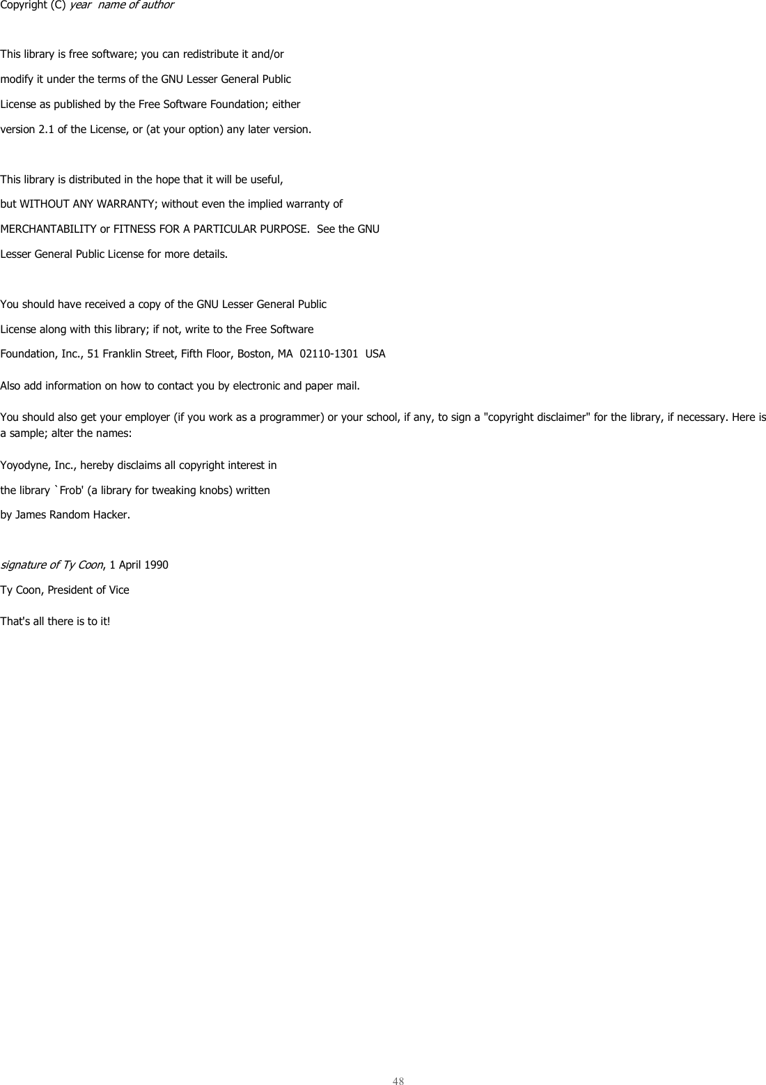  48  Copyright (C) year  name of author  This library is free software; you can redistribute it and/or modify it under the terms of the GNU Lesser General Public License as published by the Free Software Foundation; either version 2.1 of the License, or (at your option) any later version.  This library is distributed in the hope that it will be useful, but WITHOUT ANY WARRANTY; without even the implied warranty of MERCHANTABILITY or FITNESS FOR A PARTICULAR PURPOSE.  See the GNU Lesser General Public License for more details.  You should have received a copy of the GNU Lesser General Public License along with this library; if not, write to the Free Software Foundation, Inc., 51 Franklin Street, Fifth Floor, Boston, MA  02110-1301  USA Also add information on how to contact you by electronic and paper mail.  You should also get your employer (if you work as a programmer) or your school, if any, to sign a &quot;copyright disclaimer&quot; for the library, if necessary. Here is a sample; alter the names:  Yoyodyne, Inc., hereby disclaims all copyright interest in the library `Frob&apos; (a library for tweaking knobs) written by James Random Hacker.  signature of Ty Coon, 1 April 1990 Ty Coon, President of Vice That&apos;s all there is to it!    