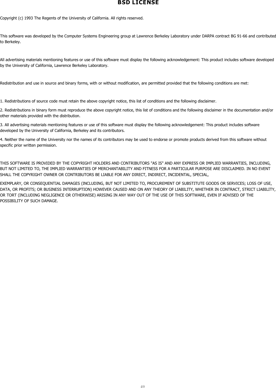  49  BSD LICENSE  Copyright (c) 1993 The Regents of the University of California. All rights reserved.  This software was developed by the Computer Systems Engineering group at Lawrence Berkeley Laboratory under DARPA contract BG 91-66 and contributed to Berkeley.  All advertising materials mentioning features or use of this software must display the following acknowledgement: This product includes software developed by the University of California, Lawrence Berkeley Laboratory.  Redistribution and use in source and binary forms, with or without modification, are permitted provided that the following conditions are met:  1. Redistributions of source code must retain the above copyright notice, this list of conditions and the following disclaimer. 2. Redistributions in binary form must reproduce the above copyright notice, this list of conditions and the following disclaimer in the documentation and/or other materials provided with the distribution. 3. All advertising materials mentioning features or use of this software must display the following acknowledgement: This product includes software developed by the University of California, Berkeley and its contributors. 4. Neither the name of the University nor the names of its contributors may be used to endorse or promote products derived from this software without specific prior written permission.  THIS SOFTWARE IS PROVIDED BY THE COPYRIGHT HOLDERS AND CONTRIBUTORS &quot;AS IS&quot; AND ANY EXPRESS OR IMPLIED WARRANTIES, INCLUDING, BUT NOT LIMITED TO, THE IMPLIED WARRANTIES OF MERCHANTABILITY AND FITNESS FOR A PARTICULAR PURPOSE ARE DISCLAIMED. IN NO EVENT SHALL THE COPYRIGHT OWNER OR CONTRIBUTORS BE LIABLE FOR ANY DIRECT, INDIRECT, INCIDENTAL, SPECIAL, EXEMPLARY, OR CONSEQUENTIAL DAMAGES (INCLUDING, BUT NOT LIMITED TO, PROCUREMENT OF SUBSTITUTE GOODS OR SERVICES; LOSS OF USE, DATA, OR PROFITS; OR BUSINESS INTERRUPTION) HOWEVER CAUSED AND ON ANY THEORY OF LIABILITY, WHETHER IN CONTRACT, STRICT LIABILITY, OR TORT (INCLUDING NEGLIGENCE OR OTHERWISE) ARISING IN ANY WAY OUT OF THE USE OF THIS SOFTWARE, EVEN IF ADVISED OF THE POSSIBILITY OF SUCH DAMAGE.    