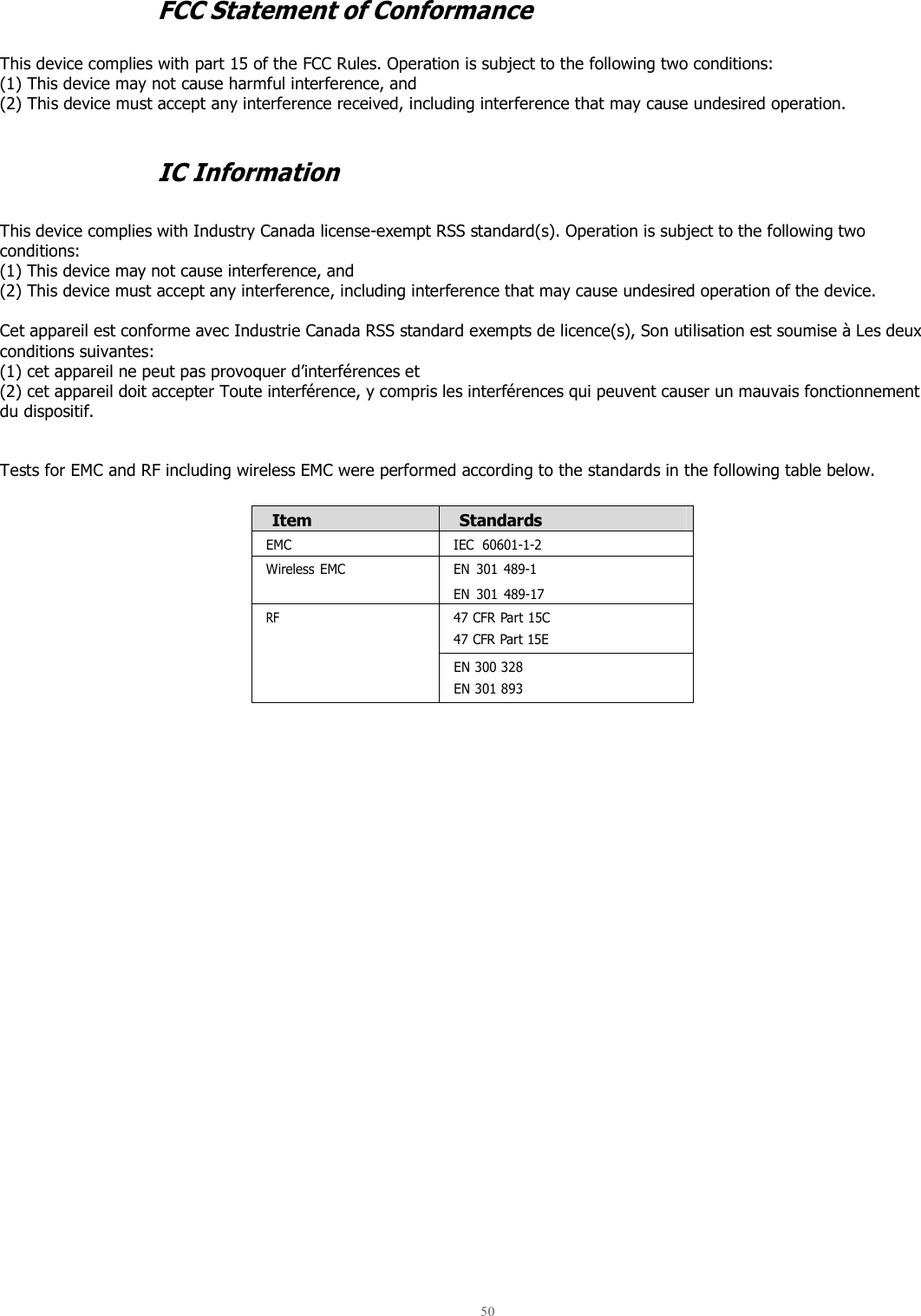  50   FCC Statement of Conformance  This device complies with part 15 of the FCC Rules. Operation is subject to the following two conditions: (1) This device may not cause harmful interference, and (2) This device must accept any interference received, including interference that may cause undesired operation.   IC Information   This device complies with Industry Canada license-exempt RSS standard(s). Operation is subject to the following two conditions:  (1) This device may not cause interference, and  (2) This device must accept any interference, including interference that may cause undesired operation of the device.  Cet appareil est conforme avec Industrie Canada RSS standard exempts de licence(s), Son utilisation est soumise à Les deux conditions suivantes:  (1) cet appareil ne peut pas provoquer d’interférences et  (2) cet appareil doit accepter Toute interférence, y compris les interférences qui peuvent causer un mauvais fonctionnement du dispositif.   Tests for EMC and RF including wireless EMC were performed according to the standards in the following table below.  Item Standards EMC IEC  60601-1-2 Wireless  EMC EN  301  489-1  EN  301  489-17 RF 47 CFR Part 15C 47 CFR Part 15E   EN 300 328 EN 301 893      