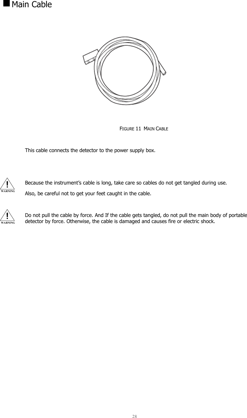 28    Main Cable            FIGURE 11  MAIN CABLE  This cable connects the detector to the power supply box.   Because the instrument’s cable is long, take care so cables do not get tangled during use.  Also, be careful not to get your feet caught in the cable.  Do not pull the cable by force. And If the cable gets tangled, do not pull the main body of portable detector by force. Otherwise, the cable is damaged and causes fire or electric shock.    WARNING WARNING 