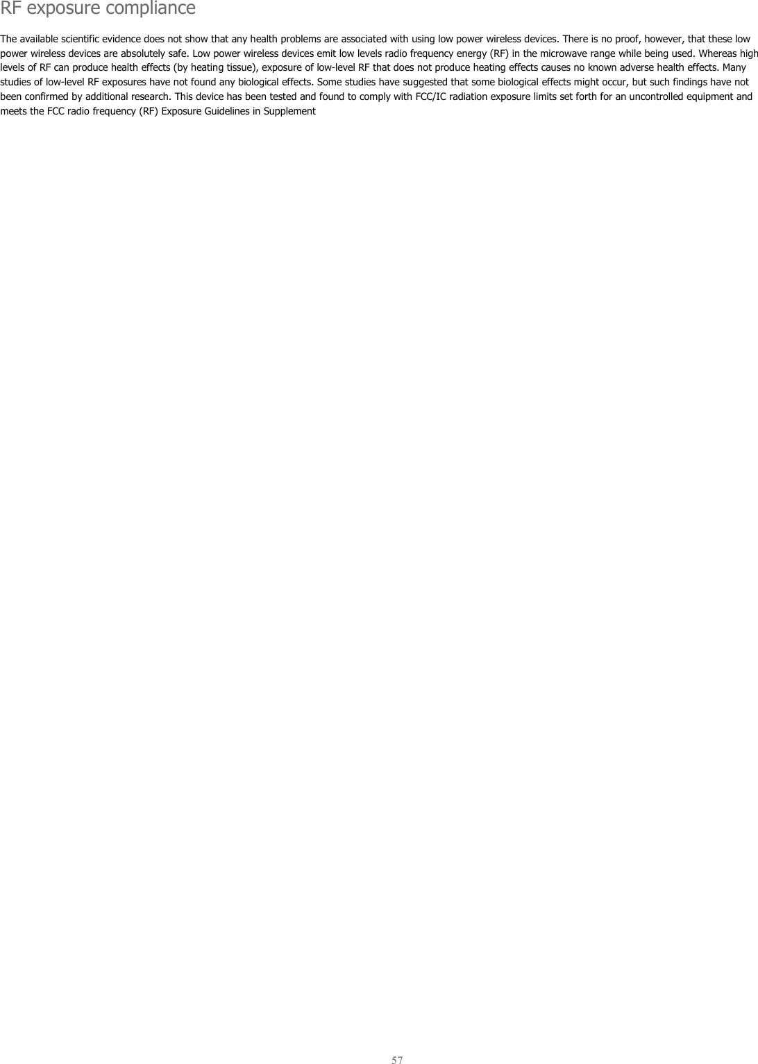  57  RF exposure compliance The available scientific evidence does not show that any health problems are associated with using low power wireless devices. There is no proof, however, that these low power wireless devices are absolutely safe. Low power wireless devices emit low levels radio frequency energy (RF) in the microwave range while being used. Whereas high levels of RF can produce health effects (by heating tissue), exposure of low-level RF that does not produce heating effects causes no known adverse health effects. Many studies of low-level RF exposures have not found any biological effects. Some studies have suggested that some biological effects might occur, but such findings have not been confirmed by additional research. This device has been tested and found to comply with FCC/IC radiation exposure limits set forth for an uncontrolled equipment and meets the FCC radio frequency (RF) Exposure Guidelines in Supplement   