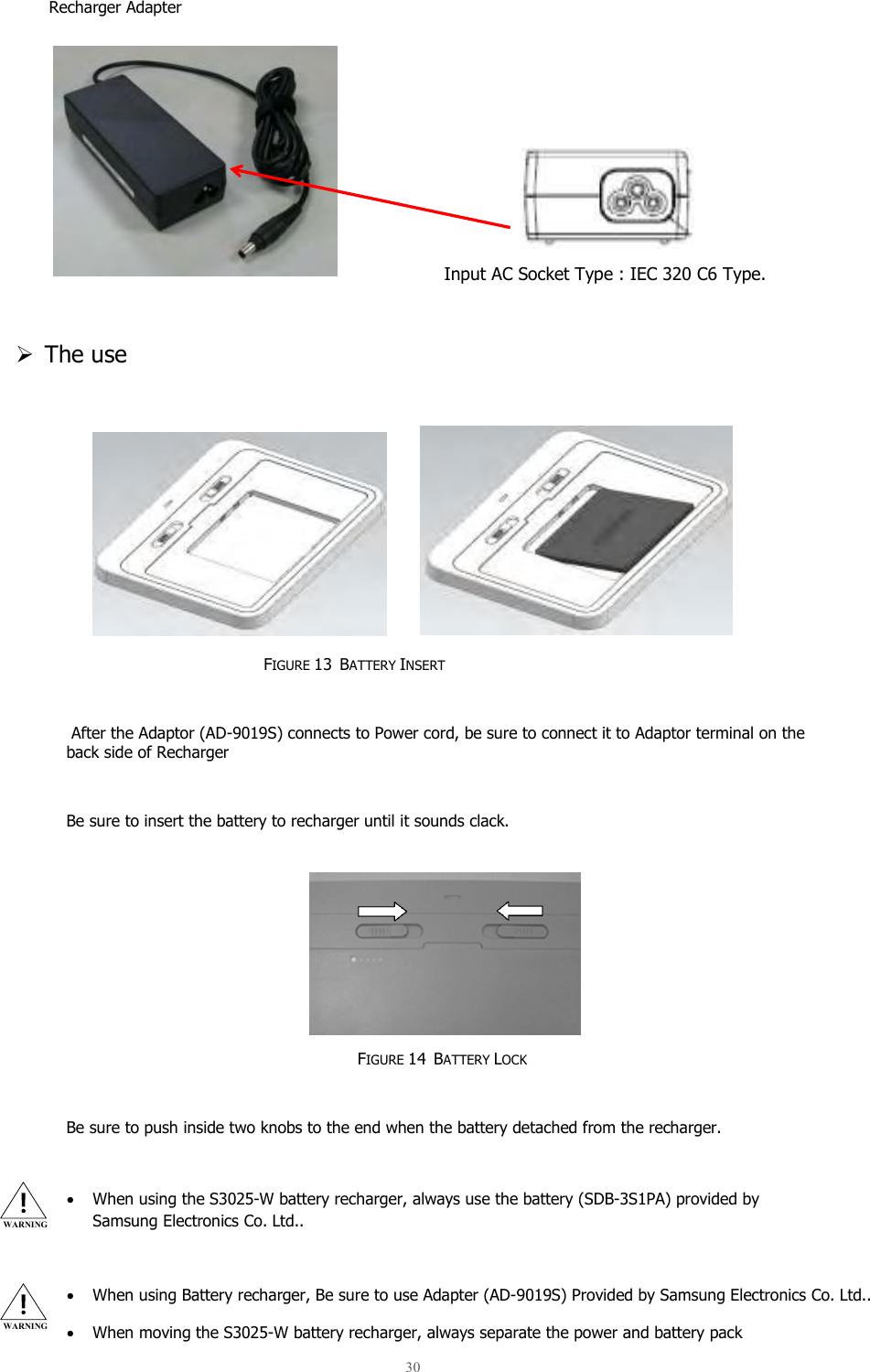  30  Recharger Adapter        Input AC Socket Type : IEC 320 C6 Type.   The use         FIGURE 13  BATTERY INSERT   After the Adaptor (AD-9019S) connects to Power cord, be sure to connect it to Adaptor terminal on the back side of Recharger  Be sure to insert the battery to recharger until it sounds clack.        FIGURE 14  BATTERY LOCK  Be sure to push inside two knobs to the end when the battery detached from the recharger.  • When using the S3025-W battery recharger, always use the battery (SDB-3S1PA) provided by Samsung Electronics Co. Ltd..  • When using Battery recharger, Be sure to use Adapter (AD-9019S) Provided by Samsung Electronics Co. Ltd.. • When moving the S3025-W battery recharger, always separate the power and battery pack WARNING WARNING 