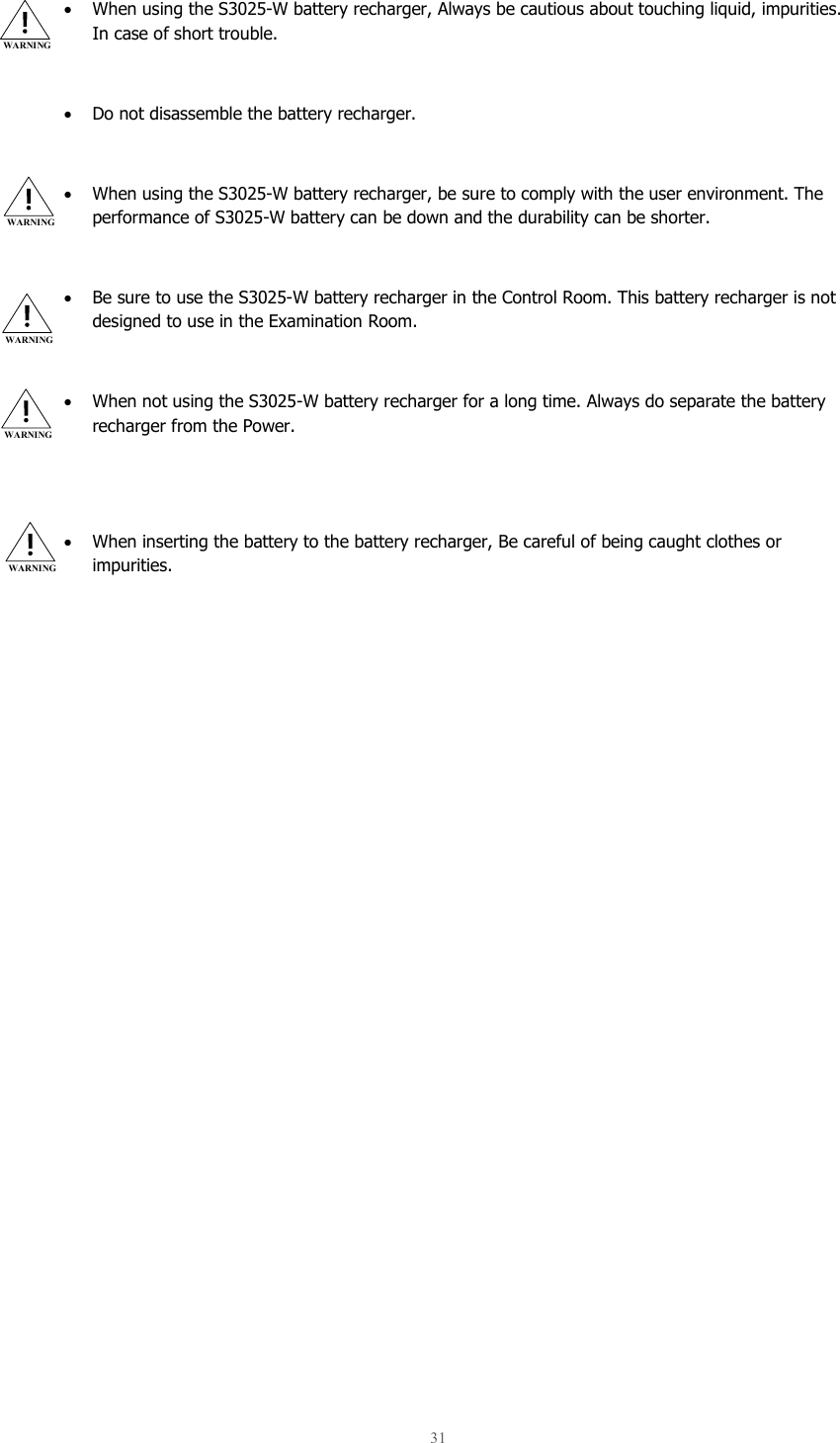  31   • When using the S3025-W battery recharger, Always be cautious about touching liquid, impurities. In case of short trouble.   • Do not disassemble the battery recharger.  • When using the S3025-W battery recharger, be sure to comply with the user environment. The performance of S3025-W battery can be down and the durability can be shorter.  • Be sure to use the S3025-W battery recharger in the Control Room. This battery recharger is not designed to use in the Examination Room.   • When not using the S3025-W battery recharger for a long time. Always do separate the battery recharger from the Power.   • When inserting the battery to the battery recharger, Be careful of being caught clothes or impurities.    WARNING WARNING WARNING WARNING WARNING 