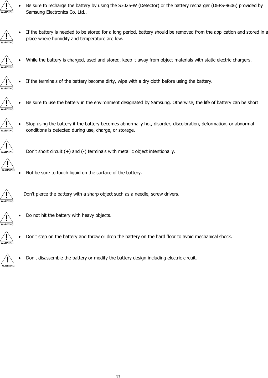  33    • Be sure to recharge the battery by using the S3025-W (Detector) or the battery recharger (DEPS-9606) provided by Samsung Electronics Co. Ltd..  • If the battery is needed to be stored for a long period, battery should be removed from the application and stored in a place where humidity and temperature are low.  • While the battery is charged, used and stored, keep it away from object materials with static electric chargers.  • If the terminals of the battery become dirty, wipe with a dry cloth before using the battery.  • Be sure to use the battery in the environment designated by Samsung. Otherwise, the life of battery can be short  • Stop using the battery if the battery becomes abnormally hot, disorder, discoloration, deformation, or abnormal conditions is detected during use, charge, or storage.  Don&apos;t short circuit (+) and (-) terminals with metallic object intentionally.  • Not be sure to touch liquid on the surface of the battery.  Don&apos;t pierce the battery with a sharp object such as a needle, screw drivers.  • Do not hit the battery with heavy objects.  • Don&apos;t step on the battery and throw or drop the battery on the hard floor to avoid mechanical shock.  • Don&apos;t disassemble the battery or modify the battery design including electric circuit.   WARNING WARNING WARNING WARNING WARNING WARNING WARNING WARNING WARNING WARNING WARNING WARNING 