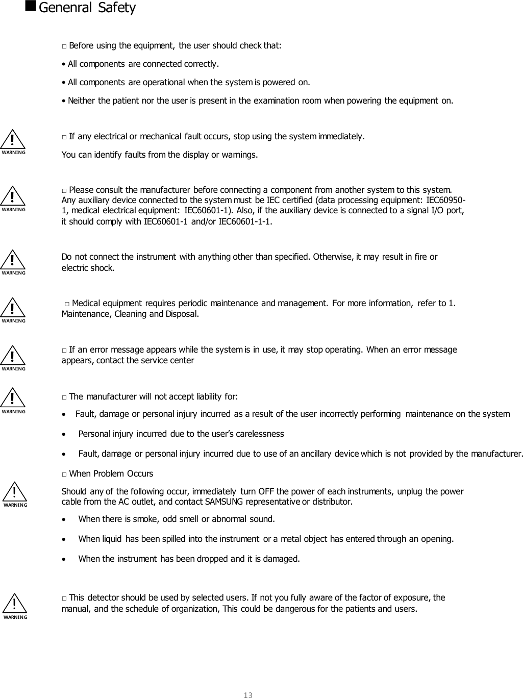  13   Genenral Safety  □ Before using the equipment, the user should check that: • All components are connected correctly. • All components are operational when the system is powered on. • Neither the patient nor the user is present in the examination room when powering the equipment on.  □ If any electrical or mechanical fault occurs, stop using the system immediately. You can identify faults from the display or warnings.  □ Please consult the manufacturer before connecting a component from another system to this system. Any auxiliary device connected to the system must be IEC certified (data processing equipment: IEC60950-1, medical electrical equipment:  IEC60601-1). Also, if the auxiliary device is connected to a signal I/O port, it should comply with IEC60601-1 and/or IEC60601-1-1.  Do not connect the instrument with anything other than specified. Otherwise, it may result in fire or electric shock.   □ Medical equipment requires periodic maintenance and management. For more information, refer to 1. Maintenance, Cleaning and Disposal.  □ If an error message appears while the system is in use, it may stop operating. When an error message appears, contact the service center  □ The manufacturer will not accept liability for:   Fault, damage or personal injury incurred as a result of the user incorrectly performing  maintenance on the system   Personal injury incurred due to the user’s carelessness   Fault, damage or personal injury incurred due to use of an ancillary device which is not provided by the manufacturer. □ When Problem  Occurs Should any of the following occur, immediately  turn OFF the power of each instruments, unplug the power cable from the AC outlet, and contact SAMSUNG representative or distributor.   When there is smoke, odd smell or abnormal sound.   When liquid  has been spilled into the instrument or a metal object has entered through an opening.   When the instrument has been dropped and it is damaged.  □ This detector should be used by selected users. If not you fully aware of the factor of exposure, the manual, and the schedule of organization, This could be dangerous for the patients and users.   WARNING WARNING WARNING WARNING WARNING WARNING WARNI NG WARNI NG 