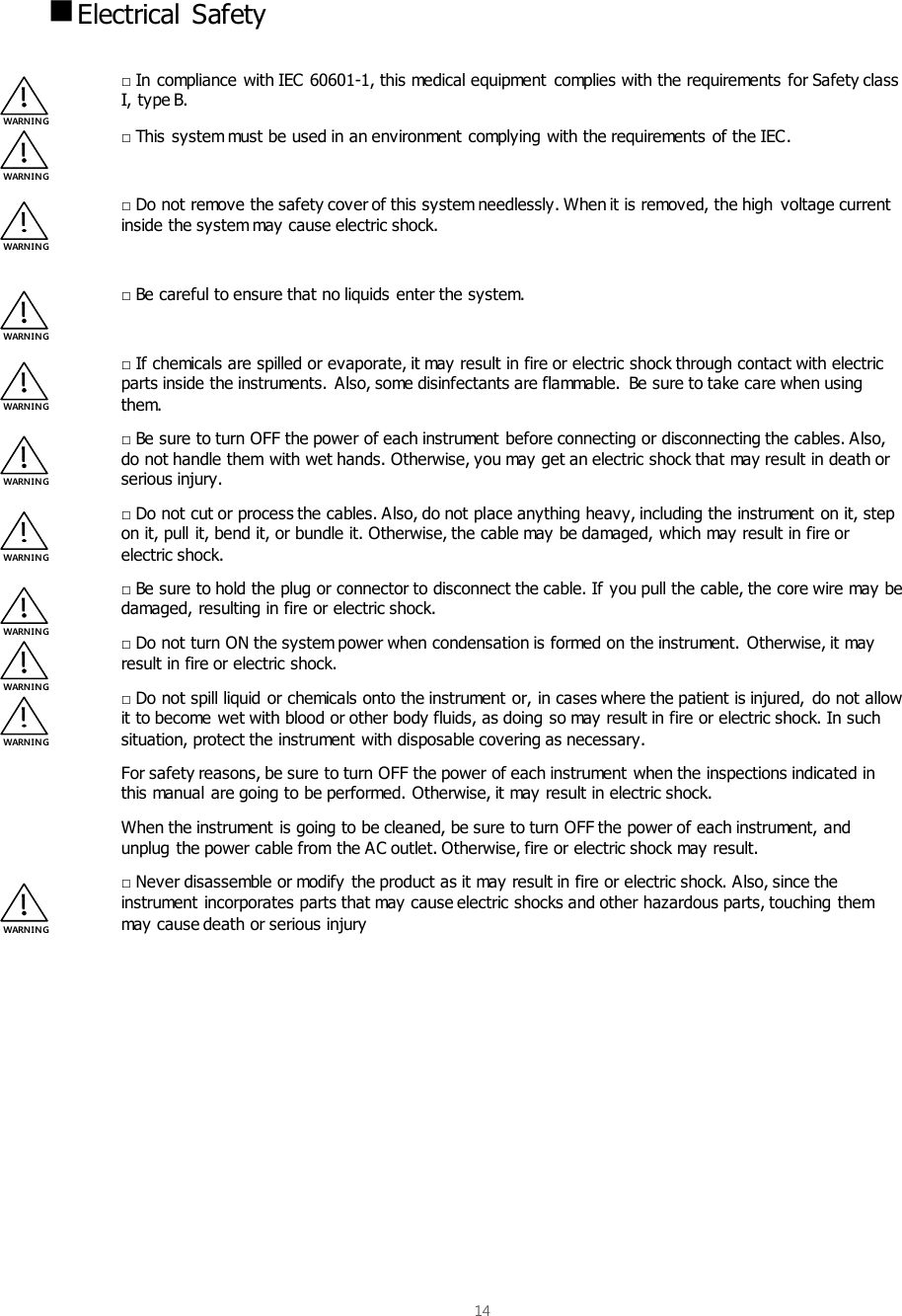  14    Electrical  Safety  □ In compliance with IEC 60601-1, this medical equipment  complies with the requirements for Safety class I, type B. □ This system must be used in an environment complying with the requirements of the IEC.  □ Do not remove the safety cover of this system needlessly. When it is removed, the high voltage current inside the system may cause electric shock.  □ Be careful to ensure that no liquids enter the system.  □ If chemicals are spilled or evaporate, it may result in fire or electric shock through contact with electric parts inside the instruments. Also, some disinfectants are flammable.  Be sure to take care when using them. □ Be sure to turn OFF the power of each instrument before connecting or disconnecting the cables. Also, do not handle them with wet hands. Otherwise, you may get an electric shock that may result in death or serious injury. □ Do not cut or process the cables. Also, do not place anything heavy, including the instrument on it, step on it, pull it, bend it, or bundle it. Otherwise, the cable may be damaged, which may result in fire or electric shock. □ Be sure to hold the plug or connector to disconnect the cable. If you pull the cable, the core wire may be damaged, resulting in fire or electric shock.  □ Do not turn ON the system power when condensation is formed on the instrument. Otherwise, it may result in fire or electric shock. □ Do not spill liquid or chemicals onto the instrument or, in cases where the patient is injured, do not allow it to become wet with blood or other body fluids, as doing so may result in fire or electric shock. In such situation, protect the instrument with disposable covering as necessary. For safety reasons, be sure to turn OFF the power of each instrument when the inspections indicated in this manual are going to be performed. Otherwise, it may result in electric shock. When the instrument is going to be cleaned, be sure to turn OFF the power of each instrument, and unplug the power cable from the AC outlet. Otherwise, fire or electric shock may result.  □ Never disassemble or modify the product as it may result in fire or electric shock. Also, since the instrument incorporates parts that may cause electric shocks and other hazardous parts, touching them may cause death or serious injury     WARNIN G WARNIN G WARNIN G WARNIN G WARNIN G WARNIN G WARN IN G WARN IN G WARNIN G WARN IN G WARNIN G 