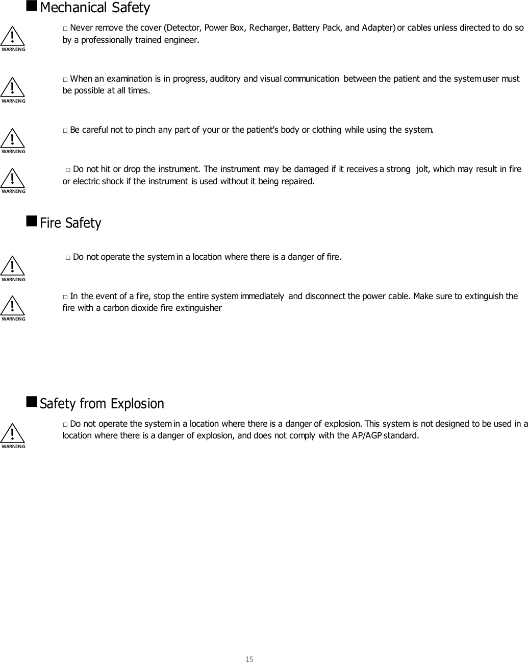  15     Mechanical Safety □ Never remove the cover (Detector, Power Box, Recharger, Battery Pack, and Adapter) or cables unless directed to do so by a professionally trained engineer.  □ When an examination is in progress, auditory and visual communication  between the patient and the system user must be possible at all times.  □ Be careful not to pinch any part of your or the patient&apos;s body or clothing while using the system.   □ Do not hit or drop the instrument. The instrument may be damaged if it receives a strong  jolt, which may result in fire or electric shock if the instrument is used without it being repaired.   Fire Safety   □ Do not operate the system in a location where there is a danger of fire.  □ In the event of a fire, stop the entire system immediately  and disconnect the power cable. Make sure to extinguish the fire with a carbon dioxide fire extinguisher      Safety from Explosion □ Do not operate the system in a location where there is a danger of explosion. This system is not designed to be used in a location where there is a danger of explosion, and does not comply with the AP/AGP standard.    WARNIN G WARN IN G WARNIN G WARNIN G WARNIN G WARNIN G WARN IN G 
