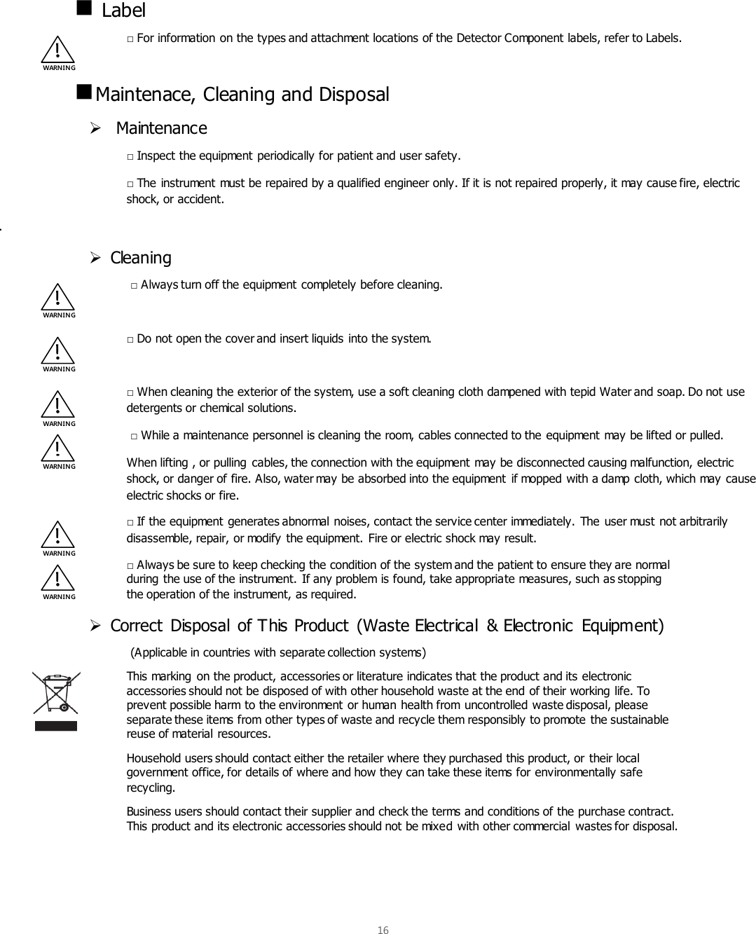  16     Label □ For information on the types and attachment locations of the Detector Component labels, refer to Labels.   Maintenace, Cleaning and Disposal   Maintenance □ Inspect the equipment periodically for patient and user safety. □ The instrument must be repaired by a qualified engineer only. If it is not repaired properly, it may cause fire, electric shock, or accident. .  Cleaning  □ Always turn off the equipment completely before cleaning.  □ Do not open the cover and insert liquids into the system.  □ When cleaning the exterior of the system, use a soft cleaning cloth dampened with tepid Water and soap. Do not use detergents or chemical solutions.  □ While a maintenance personnel is cleaning the room, cables connected to the equipment may be lifted or pulled.  When lifting , or pulling  cables, the connection with the equipment may be disconnected causing malfunction, electric shock, or danger of fire. Also, water may be absorbed into the equipment  if mopped with a damp cloth, which may cause electric shocks or fire. □ If the equipment generates abnormal noises, contact the service center immediately. The user must not arbitrarily disassemble, repair, or modify the equipment. Fire or electric shock may result. □ Always be sure to keep checking the condition of the system and the patient to ensure they are normal during the use of the instrument. If any problem is found, take appropriate measures, such as stopping the operation of the instrument, as required.  Correct  Disposal  of This Product  (Waste Electrical  &amp; Electronic  Equipment)  (Applicable in countries with separate collection systems) This marking  on the product, accessories or literature indicates that the product and its electronic accessories should not be disposed of with other household waste at the end of their working life. To prevent possible harm to the environment or human health from uncontrolled waste disposal, please separate these items from other types of waste and recycle them responsibly to promote the sustainable reuse of material resources. Household users should contact either the retailer where they purchased this product, or their local government office, for details of where and how they can take these items for environmentally safe recycling. Business users should contact their supplier and check the terms and conditions of the purchase contract. This product and its electronic accessories should not be mixed with other commercial  wastes for disposal.   WARNIN G WARNIN G WARNIN G WARN IN G WARNIN G WARNIN G WARNIN G 