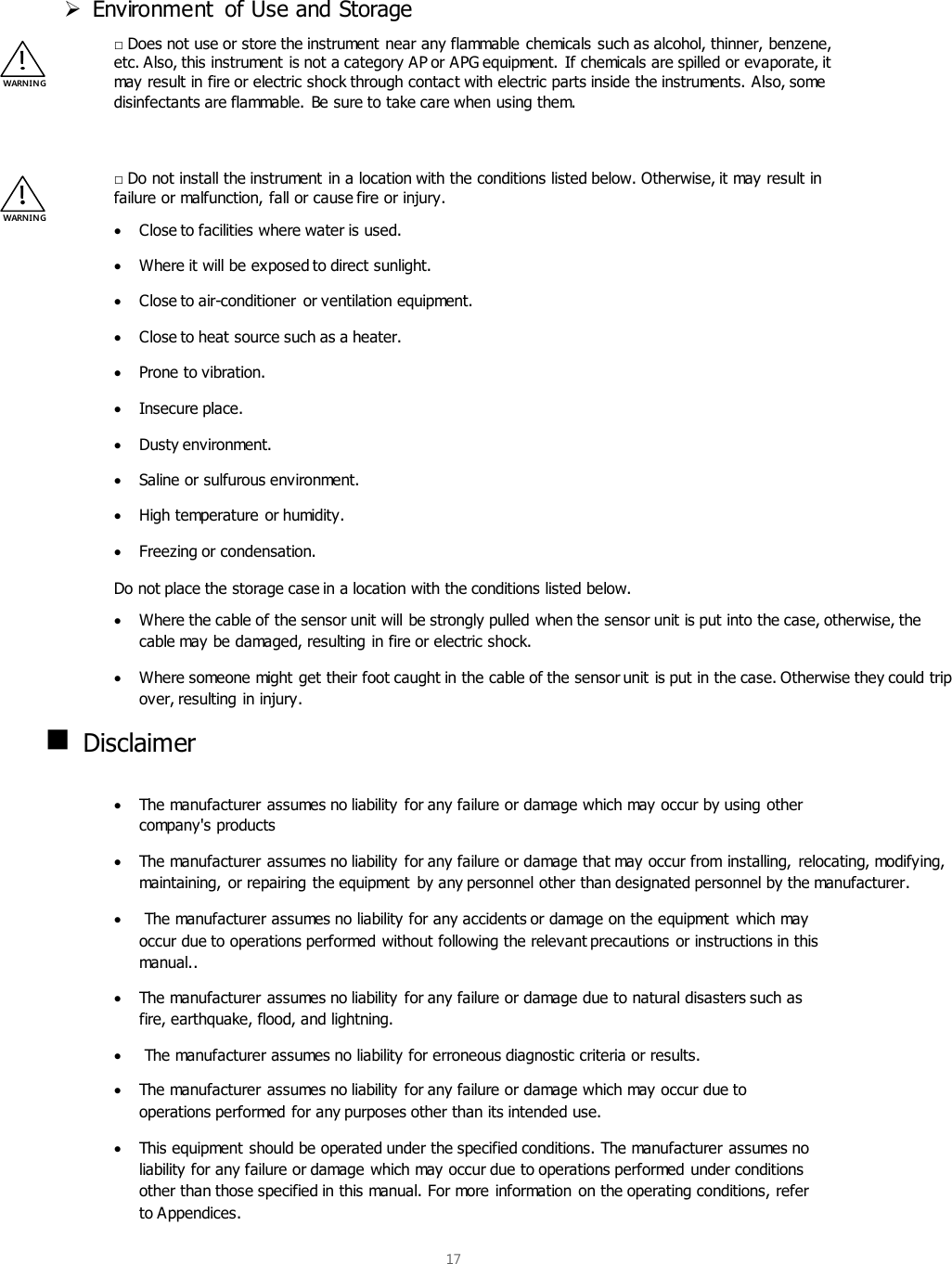  17   Environment  of Use and Storage □ Does not use or store the instrument near any flammable chemicals such as alcohol, thinner, benzene, etc. Also, this instrument is not a category AP or APG equipment. If chemicals are spilled or evaporate, it may result in fire or electric shock through contact with electric parts inside the instruments. Also, some disinfectants are flammable. Be sure to take care when using them.  □ Do not install the instrument in a location with the conditions listed below. Otherwise, it may result in failure or malfunction, fall or cause fire or injury.  Close to facilities where water is used.  Where it will be exposed to direct sunlight.  Close to air-conditioner  or ventilation equipment.  Close to heat source such as a heater.  Prone to vibration.  Insecure place.  Dusty environment.  Saline or sulfurous environment.  High temperature or humidity.  Freezing or condensation. Do not place the storage case in a location with the conditions listed below.  Where the cable of the sensor unit will be strongly pulled when the sensor unit is put into the case, otherwise, the cable may be damaged, resulting in fire or electric shock.   Where someone might get their foot caught in the cable of the sensor unit is put in the case. Otherwise they could trip over, resulting in injury.  Disclaimer   The manufacturer assumes no liability for any failure or damage which may occur by using other company&apos;s products  The manufacturer assumes no liability for any failure or damage that may occur from installing, relocating, modifying, maintaining, or repairing the equipment  by any personnel other than designated personnel by the manufacturer.   The manufacturer assumes no liability for any accidents or damage on the equipment which may occur due to operations performed without following the relevant precautions or instructions in this manual..  The manufacturer assumes no liability for any failure or damage due to natural disasters such as fire, earthquake, flood, and lightning.   The manufacturer assumes no liability for erroneous diagnostic criteria or results.  The manufacturer assumes no liability for any failure or damage which may occur due to operations performed for any purposes other than its intended use.  This equipment should be operated under the specified conditions. The manufacturer assumes no liability for any failure or damage which may occur due to operations performed under conditions other than those specified in this manual. For more information on the operating conditions, refer to Appendices. WARNIN G WARN IN G 