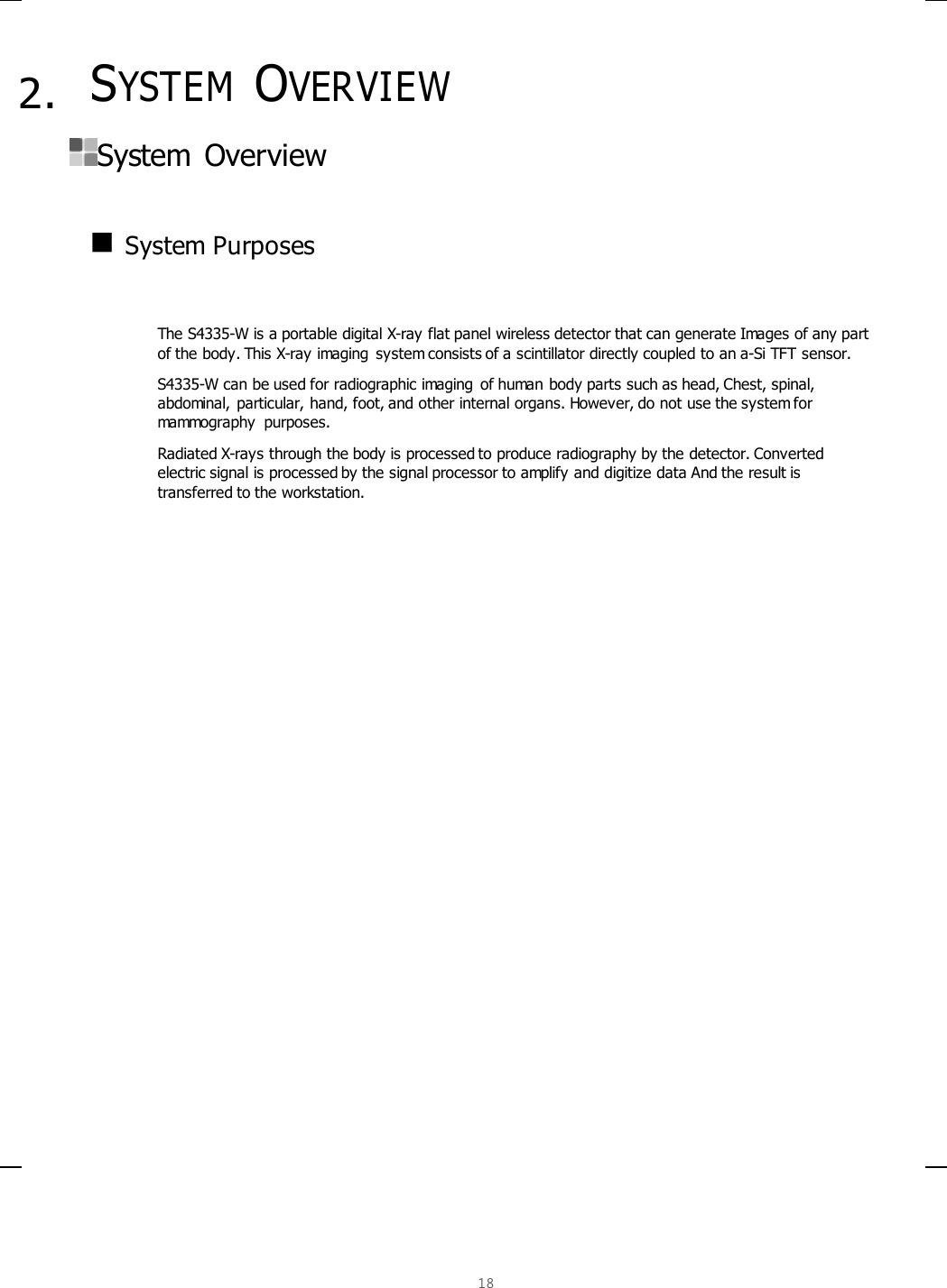  18   2. SYSTEM OVERVIEW  System  Overview     System Purposes   The S4335-W is a portable digital X-ray flat panel wireless detector that can generate Images of any part of the body. This X-ray imaging system consists of a scintillator directly coupled to an a-Si TFT sensor.  S4335-W can be used for radiographic imaging  of human body parts such as head, Chest, spinal, abdominal, particular, hand, foot, and other internal organs. However, do not use the system for mammography  purposes.  Radiated X-rays through the body is processed to produce radiography by the detector. Converted electric signal is processed by the signal processor to amplify and digitize data And the result is transferred to the workstation.     