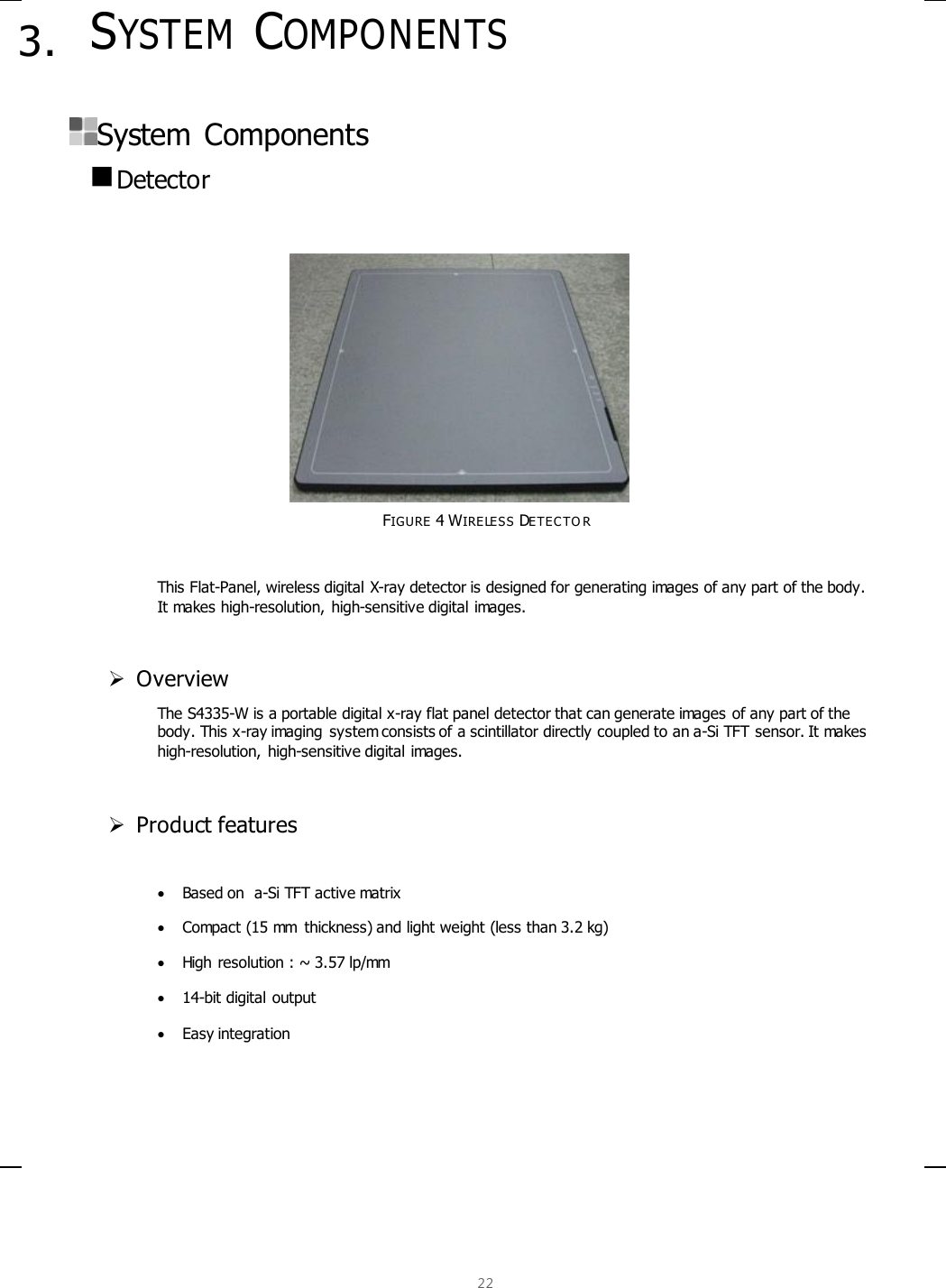  22  3. SYSTEM COMPONENTS  System  Components  Detector           FIGURE 4 WIRELESS DE TEC T O R  This Flat-Panel, wireless digital X-ray detector is designed for generating images of any part of the body.  It makes high-resolution, high-sensitive digital images.   Overview The S4335-W is a portable digital x-ray flat panel detector that can generate images of any part of the body. This x-ray imaging  system consists of a scintillator directly coupled to an a-Si TFT sensor. It makes high-resolution, high-sensitive digital images.    Product features   Based on  a-Si TFT active matrix  Compact (15 mm  thickness) and light weight (less than 3.2 kg)  High resolution : ~ 3.57 lp/mm  14-bit digital output  Easy integration   