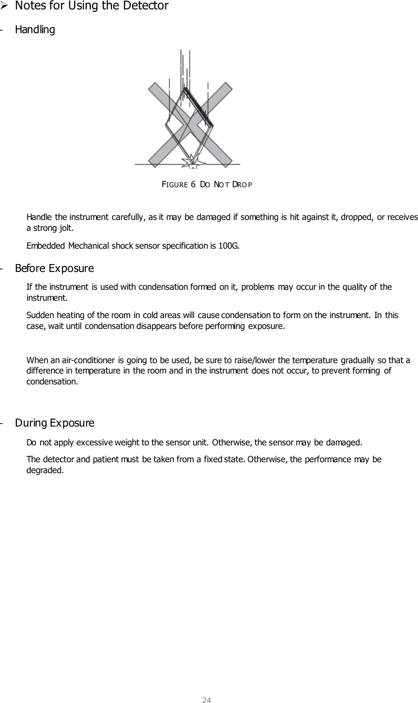  24   Notes for Using the Detector -  Handling           FIGURE 6  DO NO T DRO P  Handle the instrument carefully, as it may be damaged if something is hit against it, dropped, or receives a strong jolt. Embedded Mechanical shock sensor specification is 100G. -  Before Exposure If the instrument is used with condensation formed on it, problems may occur in the quality of the instrument. Sudden heating of the room  in cold areas will cause condensation to form on the instrument. In this case, wait until condensation disappears before performing exposure.  When an air-conditioner is going to be used, be sure to raise/lower the temperature gradually so that a difference in temperature in the room and in the instrument does not occur, to prevent forming  of condensation.  -  During Exposure Do not apply excessive weight to the sensor unit. Otherwise, the sensor may be damaged. The detector and patient must be taken from a fixed state. Otherwise, the performance may be degraded.          