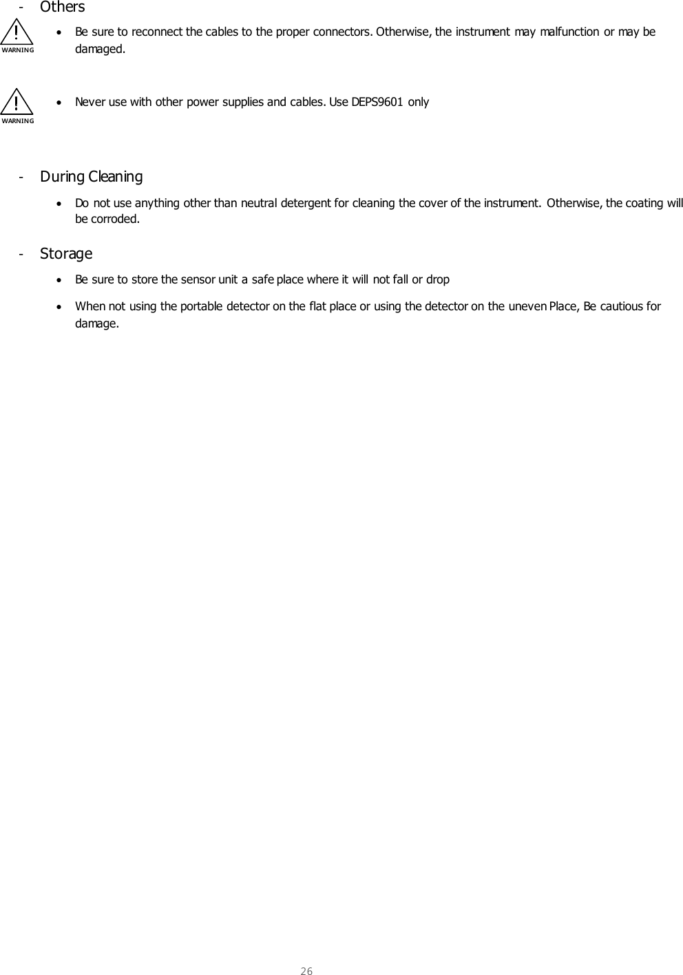  26  -  Others  Be sure to reconnect the cables to the proper connectors. Otherwise, the instrument may malfunction or may be damaged.   Never use with other power supplies and cables. Use DEPS9601 only   -  During Cleaning  Do not use anything other than neutral detergent for cleaning the cover of the instrument. Otherwise, the coating will be corroded. -  Storage  Be sure to store the sensor unit a safe place where it will not fall or drop  When not using the portable detector on the flat place or using the detector on the uneven Place, Be cautious for damage.     WARNIN G WARNIN G 