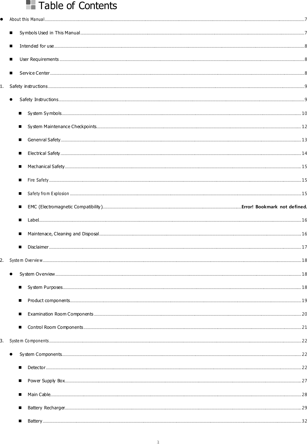  3   Table of Contents  About this  Manua l ........................................................................................................................................................................................................................................................ 7  Symbols Used in This Manual ...................................................................................................................................................................................................................... 7  Intended for use ............................................................................................................................................................................................................................................... 8  User Requirements .......................................................................................................................................................................................................................................... 8  Service Center ................................................................................................................................................................................................................................................... 8 1. Safety instructions ..................................................................................................................................................................................................................................................... 9  Safety  Instructions ........................................................................................................................................................................................................................................... 9  System Sy mbols ..................................................................................................................................................................................................................................... 10  System Maintenance Checkpoints.................................................................................................................................................................................................... 12  Genenral Safety...................................................................................................................................................................................................................................... 13  Electrical Safety ...................................................................................................................................................................................................................................... 14  Mechanical Safety.................................................................................................................................................................................................................................. 15  Fire  Sa fety ................................................................................................................................................................................................................................................. 15  Sa fety fro m E xplosion ............................................................................................................................................................................................................................. 15  EMC (Electromagnetic Compatibility).....................................................................................................................................Error! Bookmark not defined.  Label........................................................................................................................................................................................................................................................... 16  Maintenace, Cleaning and Disposal ................................................................................................................................................................................................. 16  Disclaimer ................................................................................................................................................................................................................................................. 17 2. Syste m  Overvie w....................................................................................................................................................................................................................................................... 18  System Ov erview ........................................................................................................................................................................................................................................... 18  System Purposes.................................................................................................................................................................................................................................... 18  Product components............................................................................................................................................................................................................................. 19  Examination Room Components ...................................................................................................................................................................................................... 20  Control Room Components ................................................................................................................................................................................................................ 21 3. Syste m  Co mpone nts................................................................................................................................................................................................................................................. 22  System Components..................................................................................................................................................................................................................................... 22  Detector .................................................................................................................................................................................................................................................... 22  Power Supply  Box.................................................................................................................................................................................................................................. 27  Main Cable................................................................................................................................................................................................................................................ 28  Battery Recharger.................................................................................................................................................................................................................................. 29  Battery ....................................................................................................................................................................................................................................................... 32 