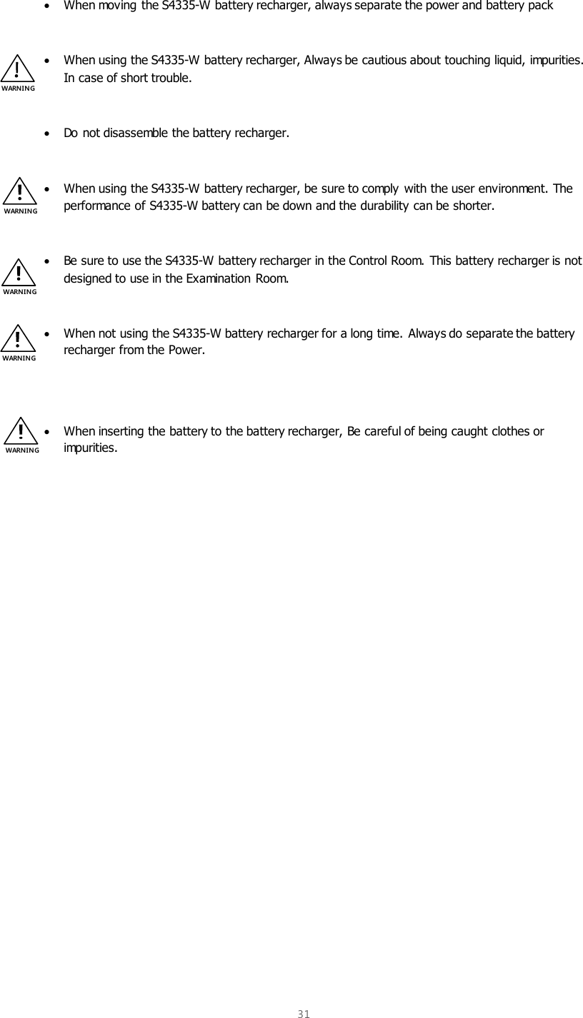  31   When moving the S4335-W battery recharger, always separate the power and battery pack   When using the S4335-W battery recharger, Always be cautious about touching liquid, impurities. In case of short trouble.    Do not disassemble the battery recharger.   When using the S4335-W battery recharger, be sure to comply with the user environment. The performance of S4335-W battery can be down and the durability can be shorter.   Be sure to use the S4335-W battery recharger in the Control Room. This battery recharger is not designed to use in the Examination Room.    When not using the S4335-W battery recharger for a long time. Always do separate the battery recharger from the Power.    When inserting the battery to the battery recharger, Be careful of being caught clothes or impurities.    WARNIN G WARNIN G WARNIN G WARNI NG WARNIN G 