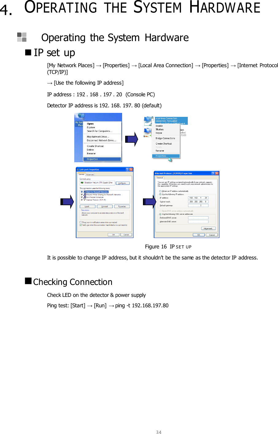  34  4. OPERATING  THE SYSTEM HARDWARE   Operating the System  Hardware  IP set up [My Network Places] → [Properties] → [Local Area Connection] → [Properties] → [Internet Protocol (TCP/IP)]   → [Use the following IP address] IP address : 192 . 168 . 197 . 20  (Console PC) Detector IP address is 192. 168. 197. 80 (default)                                 Figure 16  IP SE T UP It is possible to change IP address, but it shouldn’t be the same as the detector IP address.   Checking Connection Check LED on the detector &amp; power supply Ping test: [Start] → [Run]  → ping -t 192.168.197.80   