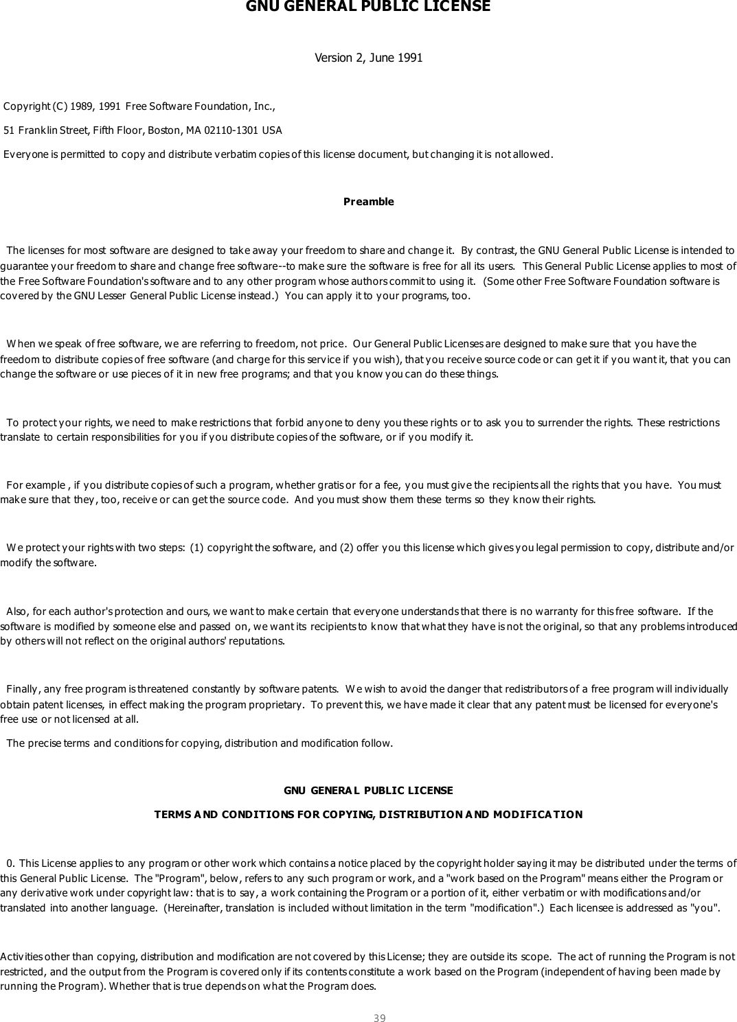  39  GNU GENERAL PUBLIC LICENSE  Version 2, June 1991   Copyright (C) 1989, 1991 Free Software Foundation, Inc.,  51 Frank lin Street, Fifth Floor, Boston, MA 02110-1301 USA  Everyone is permitted to copy and distribute v erbatim copies of this license document, but changing it is not allowed.  Pr eamble    The licenses for most software are designed to take aw ay y our freedom to share and change it.  By contrast, the GNU General Public License is intended to guarantee your freedom to share and change free software--to make sure the software is free for all its users.  This General Public License applies to most of the Free Software Foundation&apos;s software and to any other program w hose authors commit to using it.  (Some other Free Software Foundation software is cov ered by the GNU Lesser General Public License instead.)  You can apply  it to your programs, too.    W hen we speak of free software, we are referring to freedom, not price.  O ur General Public Licenses are designed to make sure that you have the freedom to distribute copies of free software (and charge for this serv ice if y ou wish), that you receive source code or can get it if you w ant it, that you can change the software or use pieces of it in new free programs; and that you know y ou can do these things.    To protect y our rights, we need to make restrictions that forbid any one to deny you these rights or to ask  y ou to surrender the rights. These restrictions translate to certain responsibilities for y ou if y ou distribute copies of the software, or if you modify it.    For example , if y ou distribute copies of such a program, whether gratis or for a fee, y ou must giv e the recipients all the rights that you hav e.  You must mak e sure that they , too, receive or can get the source code.  And you must show them these terms so they k now their rights.    W e protect y our rights w ith two steps: (1) copyright the software, and (2) offer y ou this license which gives y ou legal permission to copy, distribute and/or modify the software.    Also, for each author&apos;s protection and ours, we want to mak e certain that everyone understands that there is no warranty for this free software.  If the software is modified by someone else and passed on, we want its  recipients to know that what they hav e is not the original, so that any problems introduced by others will not reflect on the original authors&apos; reputations.    Finally, any  free program is threatened constantly by software patents.  W e wish to avoid the danger that redistributors of a free program will individually obtain patent licenses, in effect mak ing the program proprietary.  To prevent this, we have made it clear that any  patent must be licensed for ev eryone&apos;s free use or not licensed at all.   The precise terms  and conditions for copying, distribution and modification follow.  GNU  GENERA L PUBLIC LICENSE TERMS A ND CONDITIONS FOR COPYING, DISTRIBUTION A ND MODIFICA TION    0. This License applies to any program or other work which contains a notice placed by  the copyright holder saying it may  be distributed under the terms of this General Public License.  The &quot;Program&quot;, below, refers to any  such program or w ork, and a &quot;work based on the Program&quot; means either the Program or any deriv ative work under copyright law: that is to say , a work containing the Program or a portion of it, either verbatim or with modifications and/or translated into another language.  (Hereinafter, translation is included without limitation in the term &quot;modification&quot;.)  Each licensee is addressed as &quot;you&quot;.  Activities other than copying, distribution and modification are not covered by this License; they are outside its  scope.  The act of running the Program is not restricted, and the output from the Program is cov ered only if its contents constitute a work  based on the Program (independent of having been made by running the Program). Whether that is true depends on what the Program does. 