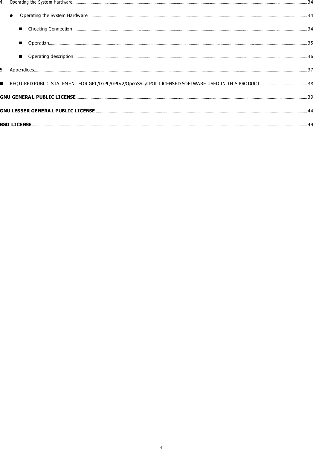  4  4. Ope ra ting the  Syste m  Ha rd wa re ........................................................................................................................................................................................................................... 34  Operating the System Hardware.............................................................................................................................................................................................................. 34  Checking Connection ............................................................................................................................................................................................................................ 34  Operation.................................................................................................................................................................................................................................................. 35  Operating description ........................................................................................................................................................................................................................... 36 5. Appendices ................................................................................................................................................................................................................................................................ 37  REQ UIRED PUBLIC STATEMENT FOR GPL/LGPL/GPLv 2/OpenSSL/CPOL LICENSED SOFTWARE USED IN THIS PRO DUCT ............................................ 38 GNU GENERA L PUBLIC LICENSE ........................................................................................................................................................................................................................ 39 GNU LESSER GENERA L PUBLIC LICENSE ...................................................................................................................................................................................................... 44 BSD LICENSE.................................................................................................................................................................................................................................................................. 49    