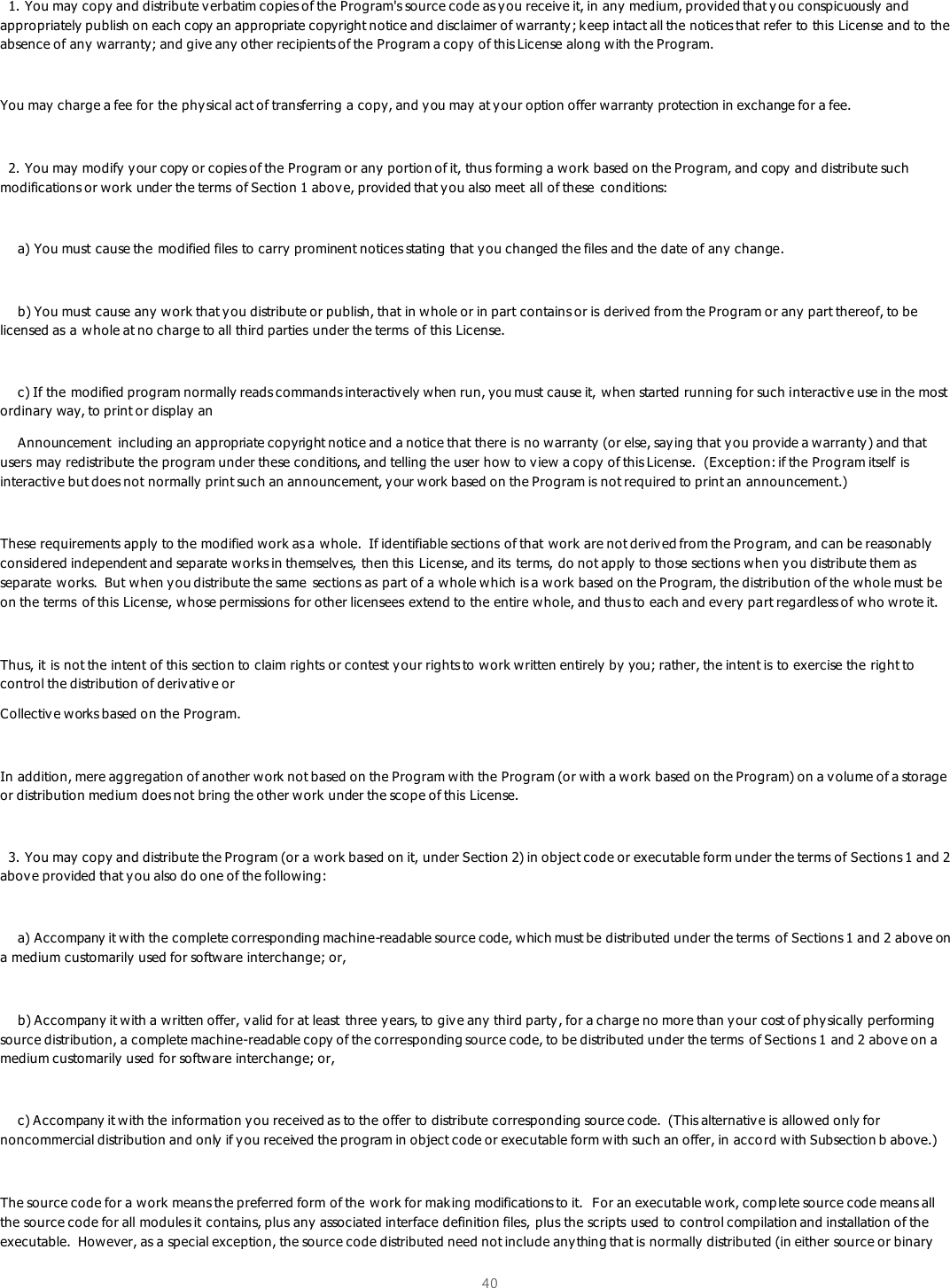  40     1. You may copy and distribute v erbatim copies of the Program&apos;s source code as y ou receive it, in any medium, provided that y ou conspicuously and appropriately publish on each copy an appropriate copyright notice and disclaimer of w arranty; keep intact all the notices that refer to this License and to the absence of any  warranty; and give any other recipients of the Program a copy of this License along with the Program.  You may  charge a fee for the physical act of transferring a copy, and you may at your option offer warranty protection in exchange for a fee.    2. You may modify  y our copy or copies of the Program or any  portion of it, thus forming a work based on the Program, and copy and distribute such modifications or work under the terms of Section 1 above, provided that you also meet all of these  conditions:      a) You must cause the modified files to carry  prominent notices stating that y ou changed the files and the date of any  change.      b) You must cause any work that you distribute or publish, that in whole or in part contains or is derived from the Program or any  part thereof, to be licensed as a whole at no charge to all third parties under the terms  of this License.      c) If the modified program normally reads commands interactively when run, you must cause it, when started running for such interactive use in the most ordinary way, to print or display an     Announcement  including an appropriate copyright notice and a notice that there is no warranty (or else, saying that y ou provide a warranty) and that users may redistribute the program under these conditions, and telling the user how to view a copy of this License.  (Exception: if the Program itself is interactive but does not normally print such an announcement, y our work based on the Program is not required to print an announcement.)  These requirements apply  to the modified work as a whole.  If identifiable sections of that work are not deriv ed from the Program, and can be reasonably  considered independent and separate works in themselv es, then this  License, and its  terms, do not apply to those sections when you distribute them as separate works.  But when y ou distribute the same  sections as part of a whole which is a work  based on the Program, the distribution of the whole must be on the terms  of this License, whose permissions for other licensees extend to the entire whole, and thus to each and every part regardless of who wrote it.  Thus, it is not the intent of this section to claim rights or contest your rights to work written entirely  by you; rather, the intent is to exercise the right to control the distribution of derivative or Collectiv e works based on the Program.  In addition, mere aggregation of another work not based on the Program with the Program (or with a work based on the Program) on a volume of a storage or distribution medium does not bring the other work under the scope of this License.    3. You may copy and distribute the Program (or a work based on it, under Section 2) in object code or executable form under the terms of Sections 1 and 2 abov e provided that you also do one of the following:      a) Accompany it with the complete corresponding machine-readable source code, which must be distributed under the terms  of Sections 1 and 2 above on a medium customarily used for software interchange; or,       b) Accompany it with a written offer, valid for at least  three y ears, to give any  third party, for a charge no more than your cost of physically performing source distribution, a complete machine-readable copy of the corresponding source code, to be distributed under the terms  of Sections 1 and 2 above on a medium customarily  used for software interchange; or,      c) Accompany it with the information y ou received as to the offer to distribute corresponding source code.  (This alternative is allowed only for noncommercial distribution and only if you received the program in object code or executable form with such an offer, in accord with Subsection b above.)  The source code for a work means the preferred form of the work for mak ing modifications to it.  For an executable w ork, comp lete source code means all the source code for all modules it contains, plus any associated interface definition files, plus the scripts used to control compilation and installation of the executable.  How ever, as a special exception, the source code distributed need not include any thing that is normally  distributed (in either source or binary 