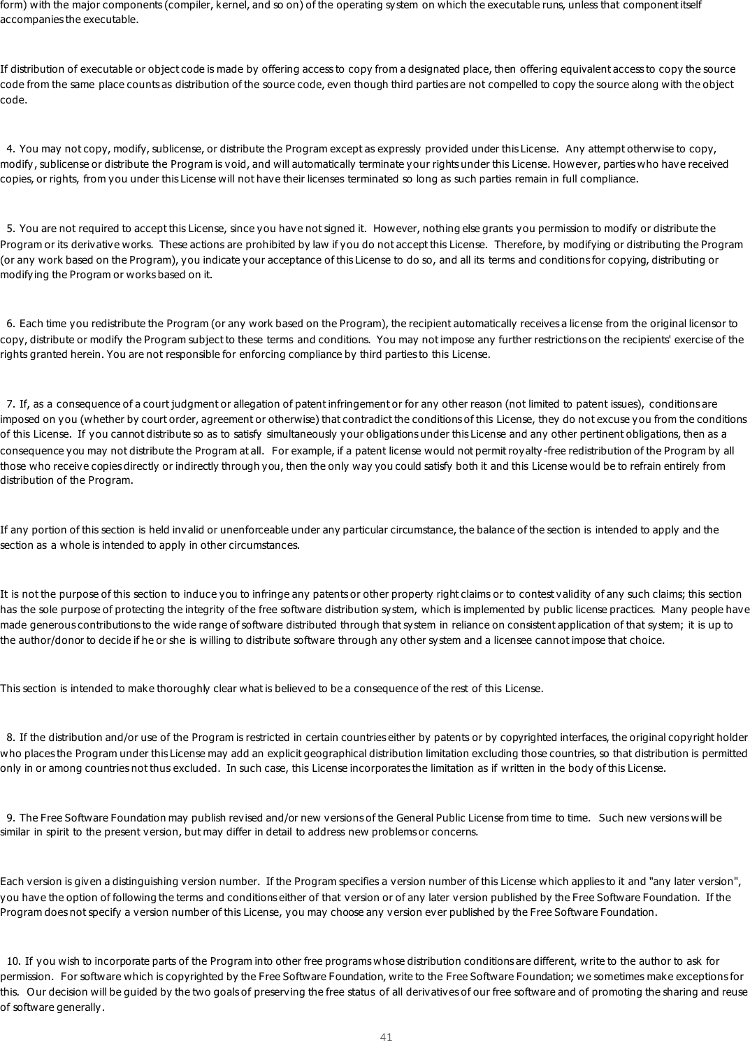  41  form) with the major components (compiler, kernel, and so on) of the operating sy stem on which the executable runs, unless that component itself accompanies the executable.  If distribution of executable or object code is made by offering access to copy from a designated place, then offering equivalent access to copy the source code from the same place counts as distribution of the source code, ev en though third parties are not compelled to copy the source along w ith the object code.    4. You may not copy, modify, sublicense, or distribute the Program except as expressly provided under this License.  Any  attempt otherwise to copy, modify, sublicense or distribute the Program is v oid, and will automatically  terminate y our rights under this License. Howev er, parties who have received copies, or rights, from y ou under this License will not hav e their licenses terminated so long as such parties remain in full compliance.    5. You are not required to accept this License, since y ou hav e not signed it.  However, nothing else grants y ou permission to modify or distribute the Program or its derivativ e works.  These actions are prohibited by law  if you do not accept this License.  Therefore, by  modifying or distributing the Program (or any  work based on the Program), y ou indicate your acceptance of this License to do so, and all its  terms and conditions for copying, distributing or modifying the Program or works based on it.    6. Each time you redistribute the Program (or any  work based on the Program), the recipient automatically  receives a lic ense from the original licensor to copy, distribute or modify  the Program subject to these terms  and conditions.  You may  not impose any further restrictions on the recipients&apos; exercise of the rights granted herein. You are not responsible for enforcing compliance by third parties to this License.    7. If, as a consequence of a court judgment or allegation of patent infringement or for any  other reason (not limited to patent issues),  conditions are imposed on you (whether by court order, agreement or otherwise) that contradict the conditions of this License, they do not excuse you from the conditions of this License.  If you cannot distribute so as to satisfy simultaneously  your obligations under this License and any other pertinent obligations, then as a consequence y ou may  not distribute the Program at all.  For example, if a patent license would not permit royalty -free redistribution of the Program by all those who receiv e copies directly or indirectly through you, then the only way you could satisfy both it and this License would be to refrain entirely from distribution of the Program.  If any portion of this section is held invalid or unenforceable under any particular circumstance, the balance of the section is  intended to apply and the section as  a whole is intended to apply  in other circumstances.  It is not the purpose of this section to induce you to infringe any patents or other property right claims or to contest validity  of any  such claims; this section has the sole purpose of protecting the integrity of the free software distribution sy stem, which is implemented by public license practices.  Many people have made generous contributions to the wide range of software distributed through that sy stem in reliance on consistent application of that sy stem; it is up to the author/donor to decide if he or she is willing to distribute software through any other system and a licensee cannot impose that choice.  This section is intended to make thoroughly clear what is believ ed to be a consequence of the rest of this License.    8. If the distribution and/or use of the Program is restricted in certain countries either by patents or by copyrighted interfaces, the original copyright holder who places the Program under this License may  add an explicit geographical distribution limitation excluding those countries, so that distribution is permitted only in or among countries not thus excluded.  In such case, this License incorporates the limitation as if written in the bo dy of this License.    9. The Free Software Foundation may publish rev ised and/or new versions of the General Public License from time to time.  Such new versions will be similar in spirit to the present v ersion, but may  differ in detail to address new  problems or concerns.  Each version is giv en a distinguishing v ersion number.  If the Program specifies a version number of this License which applies to it and &quot;any later version&quot;, you have the option of following the terms and conditions either of that v ersion or of any later v ersion published by the Free Software Foundation.  If the Program does not specify a v ersion number of this License, you may  choose any  v ersion ev er published by the Free Software Foundation.    10. If you wish to incorporate parts of the Program into other free programs whose distribution conditions are different, write to the author to ask for permission.  For software which is copyrighted by the Free Software Foundation, write to the Free Software Foundation; w e sometimes make exceptions for this.  Our decision will be guided by the two goals of preserv ing the free status  of all derivativ es of our free softw are and of promoting the sharing and reuse of software generally. 