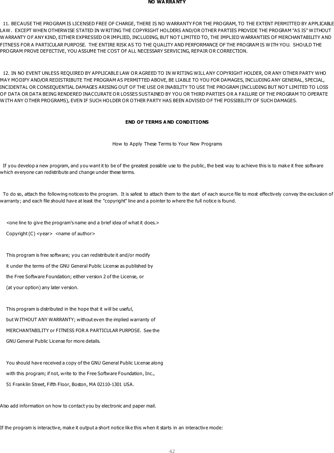  42   NO WA RRA NTY    11. BECAUSE THE PRO GRAM IS LICENSED FREE OF CHARGE, THERE IS NO  WARRANTY FOR THE PRO GRAM, TO THE EXTENT PERMITTED BY APPLICABLE LAW .  EXCEPT WHEN OTHERWISE STATED IN W RITING THE COPYRIGHT HO LDERS AND/OR OTHER PARTIES PROVIDE THE PRO GRAM &quot;AS IS&quot; W ITHOUT W ARRANTY O F ANY KIND, EITHER EXPRESSED O R IMPLIED, INCLUDING, BUT NOT LIMITED TO, THE IMPLIED WARRANTIES OF MERCHANTABILITY A ND FITNESS FOR A PARTICULAR PURPOSE.  THE ENTIRE RISK AS TO  THE Q UALITY AND PERFORMANCE OF THE PRO GRAM IS W ITH YOU.  SHO ULD THE PROGRAM PROVE DEFECTIVE, YOU ASSUME THE COST OF ALL NECESSARY SERVICING, REPAIR O R CORRECTION.    12. IN NO EVENT UNLESS REQUIRED BY APPLICABLE LAW O R AGREED TO IN W RITING WILL ANY COPYRIGHT HOLDER, O R ANY OTHER PARTY WHO MAY MO DIFY AND/OR REDISTRIBUTE THE PROGRAM AS PERMITTED ABOVE, BE LIABLE TO YOU FOR DAMAGES, INCLUDING ANY GENERAL, SPECIAL, INCIDENTAL OR CONSEQUENTIAL DAMAGES ARISING O UT O F THE USE O R INABILITY TO USE THE PRO GRAM (INCLUDING BUT NOT LIMITED TO LOSS O F DATA OR DATA BEING RENDERED INACCURATE O R LOSSES SUSTAINED BY YOU OR THIRD PARTIES O R A FAILURE OF THE PRO GRAM TO OPERATE W ITH ANY OTHER PRO GRAMS), EVEN IF SUCH HO LDER OR O THER PARTY HAS BEEN ADVISED O F THE POSSIBILITY OF SUCH DAMAGES.  END OF TERMS A ND CONDITIONS  How to Apply These Terms to Your New Programs    If you develop a new program, and you want it to be of the greatest possible use to the public, the best way to achieve this is to make it free software which everyone can redistribute and change under these terms.      To do so, attach the following notices to the program.  It is safest  to attach them to the start  of each source file to most  effectively  convey the exclusion of warranty; and each file should have at least the &quot;copyright&quot; line and a pointer to where the full notice is found.      &lt;one line to give the program&apos;s name and a brief idea of what it does.&gt;     Copyright (C) &lt;year&gt;  &lt;name of author&gt;      This program is free software; you can redistribute it and/or modify      it under the terms of the GNU General Public License as published by     the Free Software Foundation; either v ersion 2 of the License, or     (at your option) any later version.      This program is distributed in the hope that it will be useful,     but W ITHOUT ANY WARRANTY; without even the implied warranty of     MERCHANTABILITY or FITNESS FOR A PARTICULAR PURPOSE.  See the     GNU General Public License for more details.      You should have received a copy of the GNU General Public License along     with this program; if not, write to the Free Software Foundation, Inc.,     51 Franklin Street, Fifth Floor, Boston, MA 02110-1301 USA.  Also add information on how to contact you by electronic and paper mail.  If the program is interactive, mak e it output a short notice like this when it starts  in an interactive mode:  