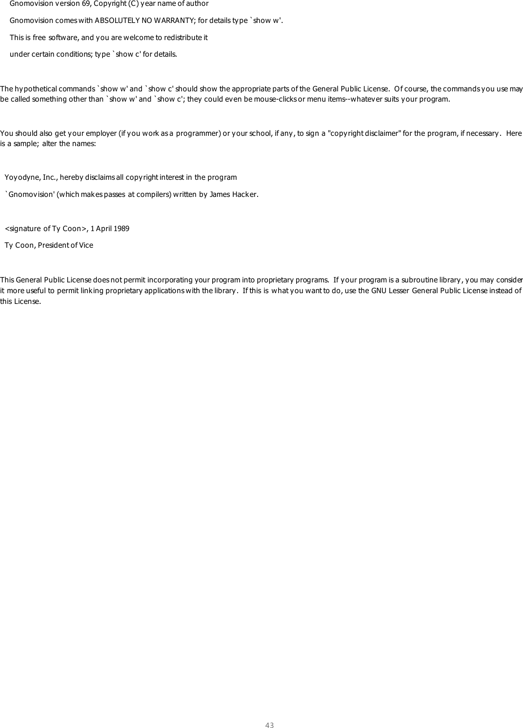 43      Gnomovision version 69, Copyright (C) year name of author     Gnomovision comes with ABSOLUTELY NO WARRANTY; for details type `show w&apos;.     This is free software, and y ou are welcome to redistribute it     under certain conditions; type `show c&apos; for details.  The hy pothetical commands `show w&apos; and `show c&apos; should show the appropriate parts of the General Public License.  O f course, the commands you use may  be called something other than `show w&apos; and `show c&apos;; they could ev en be mouse-clicks or menu items--whatever suits y our program.  You should also get your employer (if you work as a programmer) or y our school, if any , to sign a &quot;copy right disclaimer&quot; for the program, if necessary.  Here is a sample; alter the names:    Yoyodyne, Inc., hereby disclaims all copyright interest in the program   `Gnomov ision&apos; (w hich makes passes at compilers) written by James Hacker.    &lt;signature of Ty  Coon&gt;, 1 April 1989   Ty  Coon, President of Vice  This General Public License does not permit incorporating your program into proprietary programs.  If your program is a subroutine library, y ou may consider it more useful to permit linking proprietary applications with the library .  If this is  what y ou want to do, use the GNU Lesser General Public License instead of this License. 