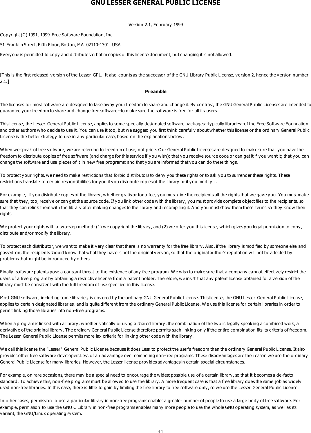  44  GNU LESSER GENERAL PUBLIC LICENSE  Version 2.1, February 1999 Copyright (C) 1991, 1999  Free Software Foundation, Inc. 51 Franklin Street, Fifth Floor, Boston, MA  02110-1301  USA Every one is permitted to copy and distribute v erbatim copies of this license document, but changing it is not allowed.  [This is the first released version of the Lesser  GPL.  It also counts as the successor of the GNU Library Public License, v ersion 2, hence the v ersion number 2.1.] Pr eamble The licenses for most softw are are designed to take aw ay  your freedom to share and change it. By  contrast, the GNU General Pu blic Licenses are intended to guarantee your freedom to share and change free software--to make sure the software is free for all its  users.  This license, the Lesser  General Public License, applies to some specially designated software packages--ty pically libraries--of the Free Software Foundation and other authors who decide to use it. You can use it too, but we suggest you first think  carefully about whether this license or the ordinary  General Public License is  the better strategy to use in any  particular case, based on the explanations below.  W hen we speak of free software, we are referring to freedom of use, not price. O ur General Public Licenses are designed to make sure that you have the freedom to distribute copies of free software (and charge for this serv ice if y ou wish); that y ou receive source code or can get it if you want it; that you can change the software and use pieces of it in new free programs; and that you are informed that y ou can do these things.  To protect y our rights, we need to make restrictions that forbid distributors to deny you these rights or to ask  you to surrender these rights. These restrictions translate to certain responsibilities for y ou if y ou distribute copies of the library  or if you modify it.  For example,  if you distribute copies of the library, whether gratis or for a fee, you must give the recipients all the rights that we gav e y ou. You must make sure that they , too, receiv e or can get the source code. If you link other code with the library, you must provide complete o bject files to the recipients, so that they can relink  them with the library after making changes to the library and recompiling it. And you must show them these  terms so they  k now their rights.  W e protect y our rights w ith a two-step method: (1) we copyright the library, and (2) we offer you this license, which gives you legal permission to copy, distribute and/or modify the library.  To protect each distributor, we want to mak e it very clear that there is no warranty for the free library. Also, if the library  is modified by someone else and passed on, the recipients should k now that what they have is not the original version, so that the original author&apos;s reputation will not be affected by problems that might be introduced by others.  Finally, softw are patents pose a constant threat to the existence of any free program. W e wish to mak e sure that a company cannot effectively restrict the users of a free program by  obtaining a restrictive license from a patent holder. Therefore, we insist that any  patent license obtained for a v ersion of the library must be consistent with the full freedom of use specified in this  license.  Most GNU software, including some libraries, is covered by the ordinary GNU General Public License. This license, the GNU Lesser  General Public License, applies to certain designated libraries, and is quite different from the ordinary General Public License. W e use this license for certain libraries in order to permit linking those libraries into non-free programs.  W hen a program is linked with a library , whether statically or using a shared library , the combination of the two is legally speaking a combined work, a deriv ative of the original library . The ordinary General Public License therefore permits such link ing only if the entire combination fits its criteria of freedom. The Lesser  General Public License permits more lax criteria for linking other code with the library.  W e call this license the &quot;Lesser&quot;  General Public License because it does Less  to protect the user&apos;s freedom than the ordinary General Public License. It also prov ides other free software developers Less of an advantage over competing non-free programs. These disadv antages are the reason we use the ordinary General Public License for many  libraries. How ever, the Lesser license provides adv antages in certain special circumstances.  For example, on rare occasions, there may  be a special need to encourage the widest possible use of a certain library, so that it becomes a de-facto standard. To achieve this, non-free programs must be allowed to use the library . A more frequent case is that a free library does the same job as widely used non-free libraries. In this case, there is  little to gain by  limiting the free library to free software only, so we use the Lesser  General Public License.  In other cases, permission to use a particular library  in non-free programs enables a greater number of people to use a large body of free software. For example, permission to use the GNU C Library  in non-free programs enables many more people to use the whole GNU operating sy stem, as well as its variant, the GNU/Linux operating system.  