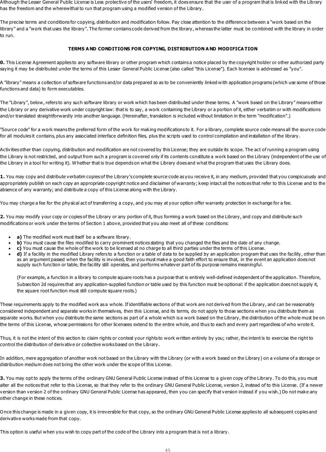  45  Although the Lesser General Public License is Less  protective of the users&apos; freedom, it does ensure that the user of a program that is link ed with the Lib rary has the freedom and the wherewithal to run that program using a modified v ersion of the Library .  The precise terms  and conditions for copying, distribution and modification follow. Pay  close attention to the difference between a &quot;work  based on the library&quot; and a &quot;work  that uses  the library &quot;. The former contains code deriv ed from the library, whereas the latter must be co mbined with the library in order to run.  TERMS A ND CONDITIONS FOR COPYING, DISTRIBUTION A ND MODIFICA TION 0. This License Agreement applies to any  software library or other program which contains a notice placed by the copyright holder or other authorized party saying it may be distributed under the terms of this Lesser General Public License (also called &quot;this License&quot;). Each licensee is addressed as &quot;you&quot;.  A &quot;library&quot; means a collection of software functions and/or data prepared so as to be conveniently linked w ith application programs (which use some of those functions and data) to form executables.  The &quot;Library &quot;, below, refers to any such software library or work which has been distributed under these terms. A &quot;work based  on the Library&quot; means either the Library or any  derivative work under copyright law: that is  to say , a work  containing the Library or a portion of it, either v erbatim or with modifications and/or translated straightforwardly into another language. (Hereinafter, translation is included without limitation in the term &quot;modification&quot;.)  &quot;Source code&quot; for a work means the preferred form of the work for mak ing modifications to it. For a library , complete source code means all the source code for all modules it contains, plus any associated interface definition files, plus the scripts used to control compilation and installation of the library.  Activities other than copying, distribution and modification are not covered by this License; they are outside its  scope. The act of running a program using the Library is not restricted, and output from such a program is cov ered only if its contents constitute a work based on the Library  (independent of the use of the Library in a tool for writing it). W hether that is true depends on w hat the Library does and what the program that uses the Library does.  1. You may  copy and distribute v erbatim copies of the Library&apos;s complete source code as you receive it, in any  medium, provided that y ou conspicuously  and appropriately publish on each copy an appropriate copyright notice and disclaimer of warranty; k eep intact all the notices that refer to this License and to the absence of any  warranty; and distribute a copy of this License along w ith the Library.  You may  charge a fee for the physical act of transferring a copy, and y ou may  at your option offer warranty protection in exchange for a fee.   2. You may  modify your copy or copies of the Library  or any  portion of it, thus forming a work  based on the Library, and copy and distribute such modifications or work under the terms of Section 1 abov e, provided that y ou also meet all of these conditions:   a) The modified work must itself  be a software library .   b) You must cause the files  modified to carry prominent notices stating that you changed the files and the date of any change.   c) You must cause the whole of the w ork to be licensed at no charge to all third parties under the terms  of this License.   d) If a facility  in the modified Library refers to a function or a table of data to be supplied by an application program that uses the facility, other than as an argument passed when the facility is inv oked, then y ou must mak e a good faith effort to ensure that, in the event an application does not supply such function or table, the facility still  operates, and performs whatever part of its purpose remains meaningful.  (For example, a function in a library to compute square roots has a purpose that is entirely well-defined independent of the application. Therefore, Subsection 2d requires that any  application-supplied function or table used by this function must be optional: if the application does not supply it, the square root function must still compute square roots.) These requirements apply  to the modified work as a whole. If identifiable sections of that work are not deriv ed from the Library, and can be reasonably considered independent and separate works in themselv es, then this  License, and its  terms, do not apply  to those sections when y ou distribute them as separate works. But when you distribute the same  sections as part of a whole which is a work  based on the Library, the distribution of the whole must be on the terms  of this License, whose permissions for other licensees extend to the entire whole, and thus to each and every part regardless of who wrote it.  Thus, it is not the intent of this section to claim rights or contest your rights to work written entirely  by you; rather, the intent is to exercise the right to control the distribution of derivative or collective works based on the Library.  In addition, mere aggregation of another work not based on the Library with the Library  (or w ith a work based on the Library) on a volume of a storage or distribution medium does not bring the other work under the scope of this License.  3. You may  opt to apply the terms of the ordinary GNU General Public License instead of this License to a given copy of the Library. To do this, you must alter all the notices that refer to this License, so that they refer to the ordinary GNU General Public License, v ersion 2, instead of to this License. (If a newer version than version 2 of the ordinary GNU General Public License has appeared, then y ou can specify that v ersion instead if you wish.) Do not make any  other change in these notices.  O nce this change is made in a giv en copy, it is irrev ersible for that copy, so the ordinary GNU General Public License applies to all subsequent copies and deriv ative works made from that copy.  This option is useful when you wish to copy part of the code of the Library  into a program that is not a library.  