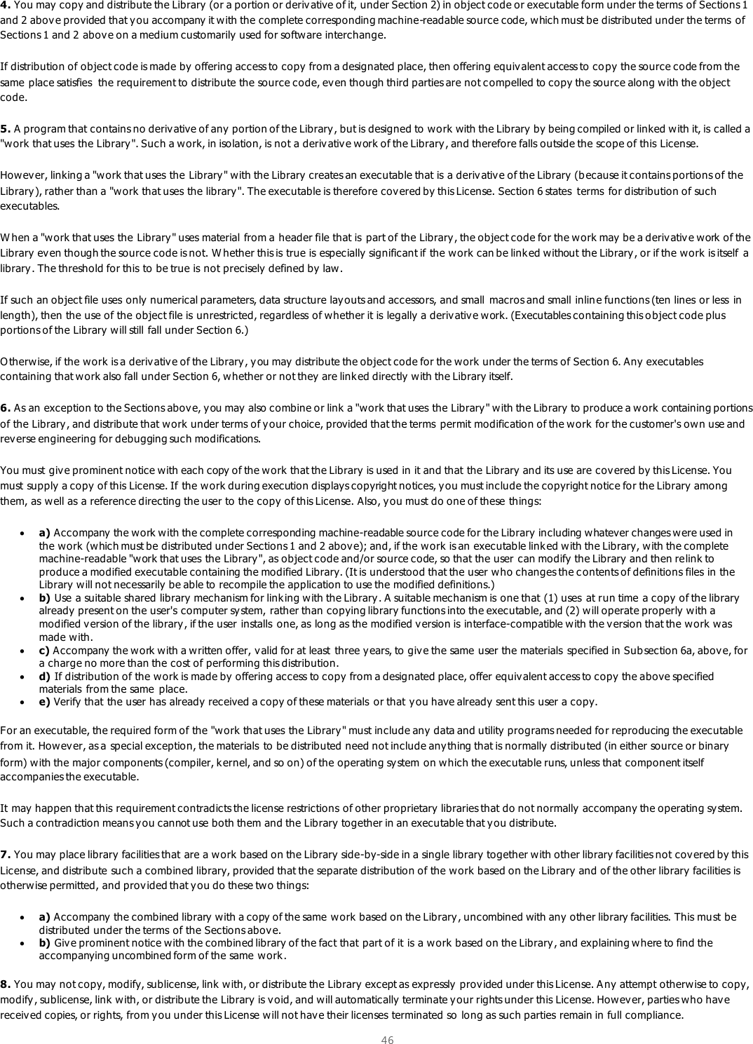  46  4. You may  copy and distribute the Library  (or a portion or derivative of it, under Section 2) in object code or executable form under the terms of Sections 1 and 2 above provided that y ou accompany it w ith the complete corresponding machine-readable source code, which must be distributed under the terms of Sections 1 and 2 abov e on a medium customarily  used for software interchange.  If distribution of object code is made by offering access to copy from a designated place, then offering equivalent access to copy the source code from the same place satisfies  the requirement to distribute the source code, ev en though third parties are not compelled to copy the source along with the object code.  5. A program that contains no deriv ative of any portion of the Library , but is designed to work with the Library  by being compiled or linked with it, is called a &quot;work that uses the Library&quot;. Such a w ork, in isolation, is not a deriv ative work of the Library , and therefore falls outside the scope of this License.  Howev er, linking a &quot;work that uses the Library&quot; with the Library creates an executable that is a deriv ative of the Library  (b ecause it contains portions of the Library ), rather than a &quot;work that uses the library&quot;. The executable is therefore cov ered by this License. Section 6 states  terms  for distribution of such executables.  W hen a &quot;work that uses the Library&quot; uses material from a header file that is  part of the Library, the object code for the work may  be a deriv ative work of the Library  even though the source code is not. W hether this is true is especially  significant if the work can be link ed without the Library , or if the work is itself  a library. The threshold for this to be true is not precisely defined by law.  If such an object file uses only numerical parameters, data structure lay outs and accessors, and small  macros and small inlin e functions (ten lines or less in length), then the use of the object file is unrestricted, regardless of w hether it is legally  a deriv ative work. (Executables containing this o bject code plus portions of the Library  will still fall under Section 6.)  O therw ise, if the w ork is a deriv ative of the Library, y ou may  distribute the object code for the work under the terms of Section 6. Any  executables containing that work also fall under Section 6, w hether or not they are link ed directly with the Library itself.  6. As an exception to the Sections above, y ou may  also combine or link a &quot;work that uses the Library&quot; with the Library  to produce a work containing portions of the Library , and distribute that work  under terms of y our choice, provided that the terms  permit modification of the w ork for the customer&apos;s ow n use and rev erse engineering for debugging such modifications.  You must give prominent notice with each copy of the work that the Library is used in it and that the Library and its use are cov ered by this License. You must supply a copy of this License. If the work during execution displays copyright notices, y ou must include the copyright notice for the Library  among them, as well as a reference directing the user to the copy of this License. Also, y ou must do one of these things:   a) Accompany the work with the complete corresponding machine-readable source code for the Library  including whatever changes w ere used in the work  (which must be distributed under Sections 1 and 2 abov e); and, if the w ork is an executable link ed with the Library, with the complete machine-readable &quot;work that uses the Library&quot;, as object code and/or source code, so that the user can modify the Library and then relink to produce a modified executable containing the modified Library. (It is understood that the user who changes the c ontents of definitions files in the Library  will not necessarily be able to recompile the application to use the modified definitions.)   b) Use a suitable shared library mechanism for linking with the Library. A suitable mechanism is one that (1) uses at run time a copy  of the library already present on the user&apos;s computer sy stem, rather than copying library functions into the executable, and (2) will operate properly with a modified version of the library, if the user installs one, as long as the modified version is interface-compatible with the version that the work  was made with.   c) Accompany the w ork with a written offer, valid for at least  three y ears, to give the same user the materials  specified in Sub section 6a, abov e, for a charge no more than the cost of performing this distribution.   d) If distribution of the work is made by  offering access to copy  from a designated place, offer equiv alent access to copy the above specified materials from the same  place.   e) Verify that the user has already  received a copy of these materials  or that you have already  sent this user a copy.  For an executable, the required form of the &quot;work that uses the Library&quot; must include any data and utility programs needed for reproducing the executable from it. Howev er, as a special exception, the materials to be distributed need not include anything that is normally distributed (in either source or binary form) with the major components (compiler, k ernel, and so on) of the operating sy stem on which the executable runs, unless that component itself accompanies the executable.  It may happen that this requirement contradicts the license restrictions of other proprietary libraries that do not normally accompany the operating sy stem. Such a contradiction means y ou cannot use both them and the Library  together in an executable that y ou distribute.  7. You may  place library facilities that are a work based on the Library side-by-side in a single library together w ith other library facilities not covered by this License, and distribute such a combined library, provided that the separate distribution of the work based on the Library and  of the other library facilities is otherwise permitted, and prov ided that y ou do these two things:   a) Accompany the combined library with a copy of the same w ork  based on the Library, uncombined with any  other library facilities. This must be distributed under the terms of the Sections above.   b) Give prominent notice with the combined library of the fact that part of it is a work  based on the Library, and explaining where to find the accompanying uncombined form of the same work.  8. You may  not copy, modify, sublicense, link  with, or distribute the Library  except as expressly provided under this License. A ny  attempt otherwise to copy, modify, sublicense, link  with, or distribute the Library  is void, and will automatically terminate your rights under this License. Howev er, parties who have receiv ed copies, or rights, from y ou under this License will not hav e their licenses terminated so long as such parties remain in full compliance.  