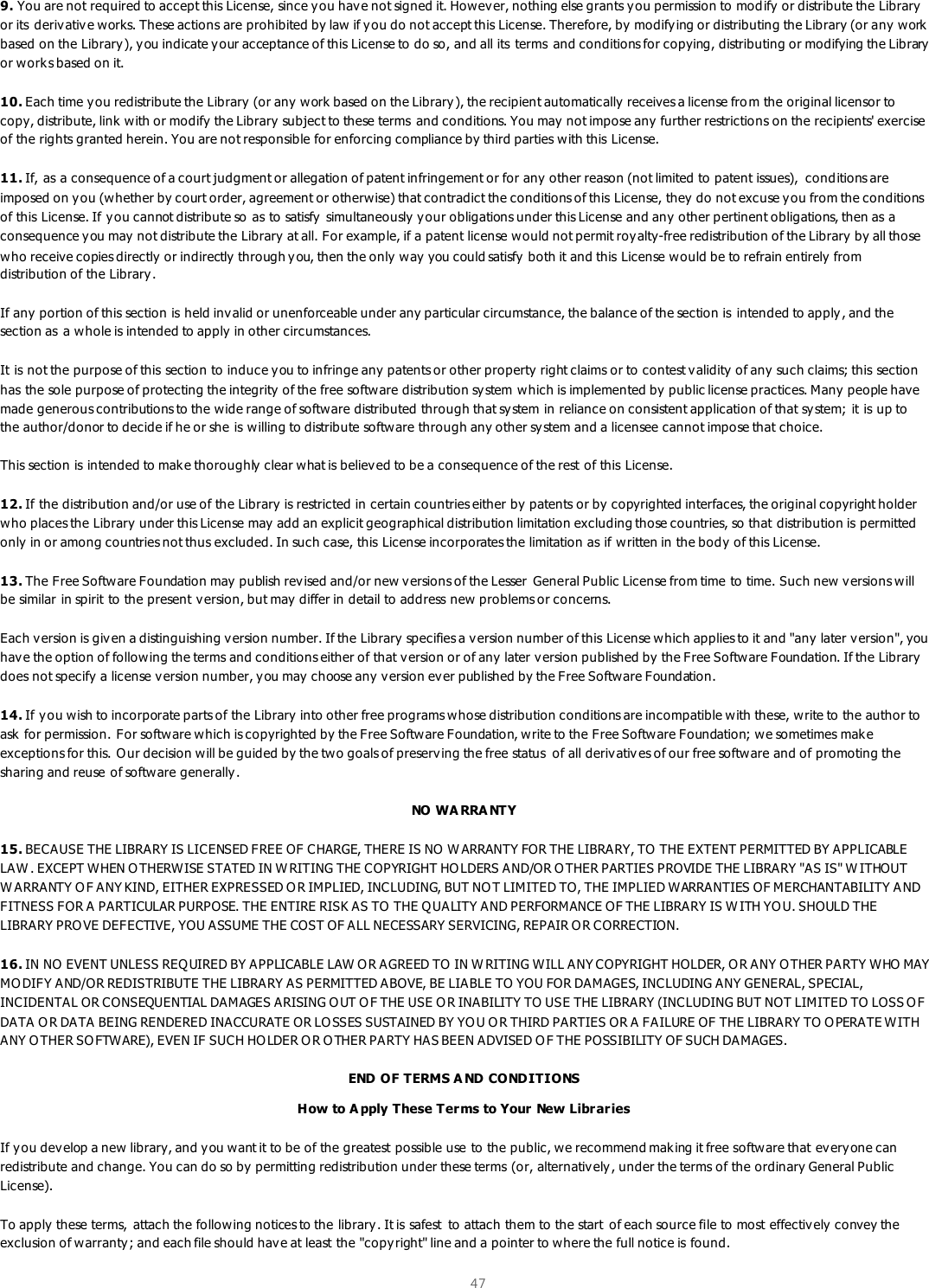  47  9. You are not required to accept this License, since you have not signed it. Howev er, nothing else grants y ou permission to modify  or distribute the Library  or its  derivativ e works. These actions are prohibited by law if you do not accept this License. Therefore, by  modify ing or distributing the Library (or any work based on the Library), you indicate y our acceptance of this License to do so, and all its  terms  and conditions for copying, distributing or modifying the Library or works based on it.  10. Each time you redistribute the Library (or any  work based on the Library), the recipient automatically receives a license from the original licensor to copy, distribute, link  with or modify the Library subject to these terms  and conditions. You may not impose any further restrictions on the recipients&apos; exercise of the rights granted herein. You are not responsible for enforcing compliance by third parties with this License.  11. If, as a consequence of a court judgment or allegation of patent infringement or for any  other reason (not limited to patent issues),  conditions are imposed on you (whether by court order, agreement or otherwise) that contradict the conditions of this License, they  do not excuse you from the conditions of this License. If y ou cannot distribute so as to satisfy simultaneously your obligations under this License and any other pertinent obligations, then as a consequence y ou may  not distribute the Library at all. For example, if a patent license w ould not permit royalty-free redistribution of the Library by all those who receive copies directly or indirectly  through you, then the only way you could satisfy both it and this License would be to refrain entirely from distribution of the Library.  If any portion of this section is held invalid or unenforceable under any particular circumstance, the balance of the section is  intended to apply, and the section as  a whole is intended to apply  in other circumstances.  It is not the purpose of this section to induce you to infringe any patents or other property right claims or to contest validity of any  such claims; this section has the sole purpose of protecting the integrity of the free software distribution sy stem which is implemented by  public license practices. Many  people have made generous contributions to the wide range of software distributed through that sy stem in reliance on consistent application of that sy stem; it is up to the author/donor to decide if he or she is willing to distribute software through any other system and a licensee cannot impose that choice.  This section is intended to make thoroughly clear what is believ ed to be a consequence of the rest of this License.  12. If the distribution and/or use of the Library is restricted in certain countries either by patents or by  copyrighted interfaces, the original copyright holder who places the Library under this License may add an explicit geographical distribution limitation excluding those countries, so that distribution is permitted only in or among countries not thus excluded. In such case, this License incorporates the limitation as if written in the body  of this License.  13. The Free Software Foundation may publish rev ised and/or new v ersions of the Lesser  General Public License from time to time. Such new  v ersions will be similar in spirit to the present version, but may  differ in detail to address new problems or concerns.  Each version is giv en a distinguishing v ersion number. If the Library specifies a version number of this License which applies to it and &quot;any later v ersion&quot;, you have the option of following the terms and conditions either of that v ersion or of any later v ersion published by the Free Software Foundation. If the Library  does not specify a license v ersion number, you may choose any  v ersion ever published by the Free Softw are Foundation.  14. If you wish to incorporate parts of the Library into other free programs whose distribution conditions are incompatible with these, write to the author to ask  for permission. For software which is copyrighted by the Free Software Foundation, write to the Free Softw are Foundation; we sometimes make exceptions for this. O ur decision will be guided by the two goals of preserving the free status  of all derivativ es of our free software and of promoting the sharing and reuse of software generally.  NO WA RRA NTY 15. BECAUSE THE LIBRARY IS LICENSED FREE OF CHARGE, THERE IS NO  W ARRANTY FOR THE LIBRARY, TO THE EXTENT PERMITTED BY APPLICABLE LAW . EXCEPT WHEN O THERWISE STATED IN W RITING THE COPYRIGHT HO LDERS AND/OR O THER PARTIES PROVIDE THE LIBRARY &quot;AS IS&quot; W ITHOUT W ARRANTY O F ANY KIND, EITHER EXPRESSED O R IMPLIED, INCLUDING, BUT NOT LIMITED TO, THE IMPLIED WARRANTIES OF MERCHANTABILITY A ND FITNESS FOR A PARTICULAR PURPOSE. THE ENTIRE RISK AS TO THE Q UALITY AND PERFORMANCE OF THE LIBRARY IS W ITH YOU. SHOULD THE LIBRARY PROVE DEFECTIVE, YOU ASSUME THE COST OF ALL NECESSARY SERVICING, REPAIR O R CORRECTION.  16. IN NO  EVENT UNLESS REQ UIRED BY APPLICABLE LAW O R AGREED TO  IN W RITING WILL ANY COPYRIGHT HOLDER, O R ANY O THER PARTY WHO MAY MO DIFY AND/OR REDISTRIBUTE THE LIBRARY AS PERMITTED ABOVE, BE LIABLE TO YOU FOR DAMAGES, INCLUDING ANY GENERAL, SPECIAL, INCIDENTAL OR CONSEQUENTIAL DAMAGES ARISING O UT O F THE USE O R INABILITY TO USE THE LIBRARY (INCLUDING BUT NOT LIMITED TO LOSS O F DATA O R DATA BEING RENDERED INACCURATE OR LO SSES SUSTAINED BY YO U O R THIRD PARTIES OR A FAILURE OF THE LIBRARY TO O PERATE WITH ANY O THER SO FTWARE), EVEN IF SUCH HO LDER O R O THER PARTY HAS BEEN ADVISED OF THE POSSIBILITY OF SUCH DAMAGES.  END OF TERMS A ND CONDITIONS How to A pply These Ter ms to Your New Librar ies If you develop a new library, and y ou want it to be of the greatest possible use to the public, we recommend mak ing it free software that everyone can redistribute and change. You can do so by permitting redistribution under these terms (or, alternatively , under the terms of the ordinary General Public License).  To apply these terms,  attach the follow ing notices to the library. It is safest  to attach them to the start  of each source file to most effectively  convey the exclusion of warranty; and each file should hav e at least the &quot;copyright&quot; line and a pointer to where the full notice is found.  