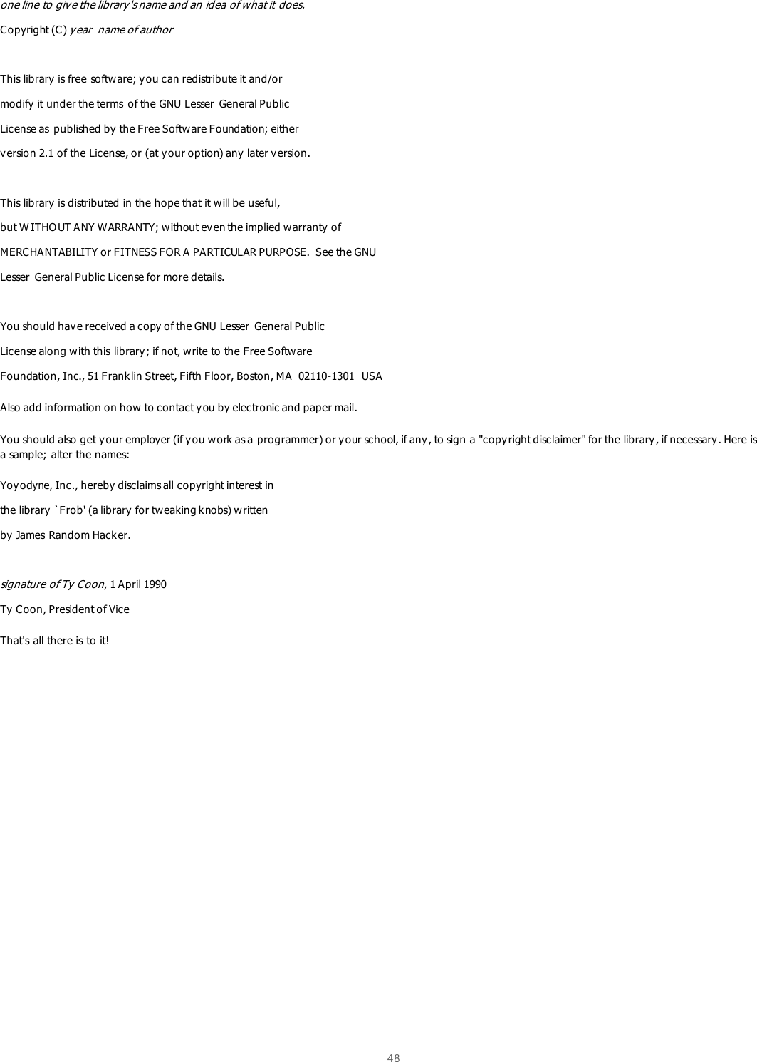  48  one line to give the library&apos;s name and an idea of what it does. Copyright (C) year  name of author  This library is free software; you can redistribute it and/or modify it under the terms  of the GNU Lesser  General Public License as  published by the Free Software Foundation; either version 2.1 of the License, or (at y our option) any  later version.  This library is distributed in the hope that it will be useful, but W ITHO UT ANY WARRANTY; without even the implied warranty of MERCHANTABILITY or FITNESS FOR A PARTICULAR PURPOSE.  See the GNU Lesser General Public License for more details.  You should have received a copy of the GNU Lesser  General Public License along with this library ; if not, w rite to the Free Software Foundation, Inc., 51 Franklin Street, Fifth Floor, Boston, MA  02110-1301  USA Also add information on how to contact you by electronic and paper mail.  You should also get your employer (if you work as a programmer) or y our school, if any, to sign a &quot;copy right disclaimer&quot; for the library, if necessary. Here is a sample; alter the names:  Yoyodyne, Inc., hereby disclaims all copyright interest in the library  `Frob&apos; (a library  for tweaking k nobs) written by James Random Hack er.  signature of Ty  Coon, 1 April 1990 Ty  Coon, President of Vice That&apos;s all there is to it!    