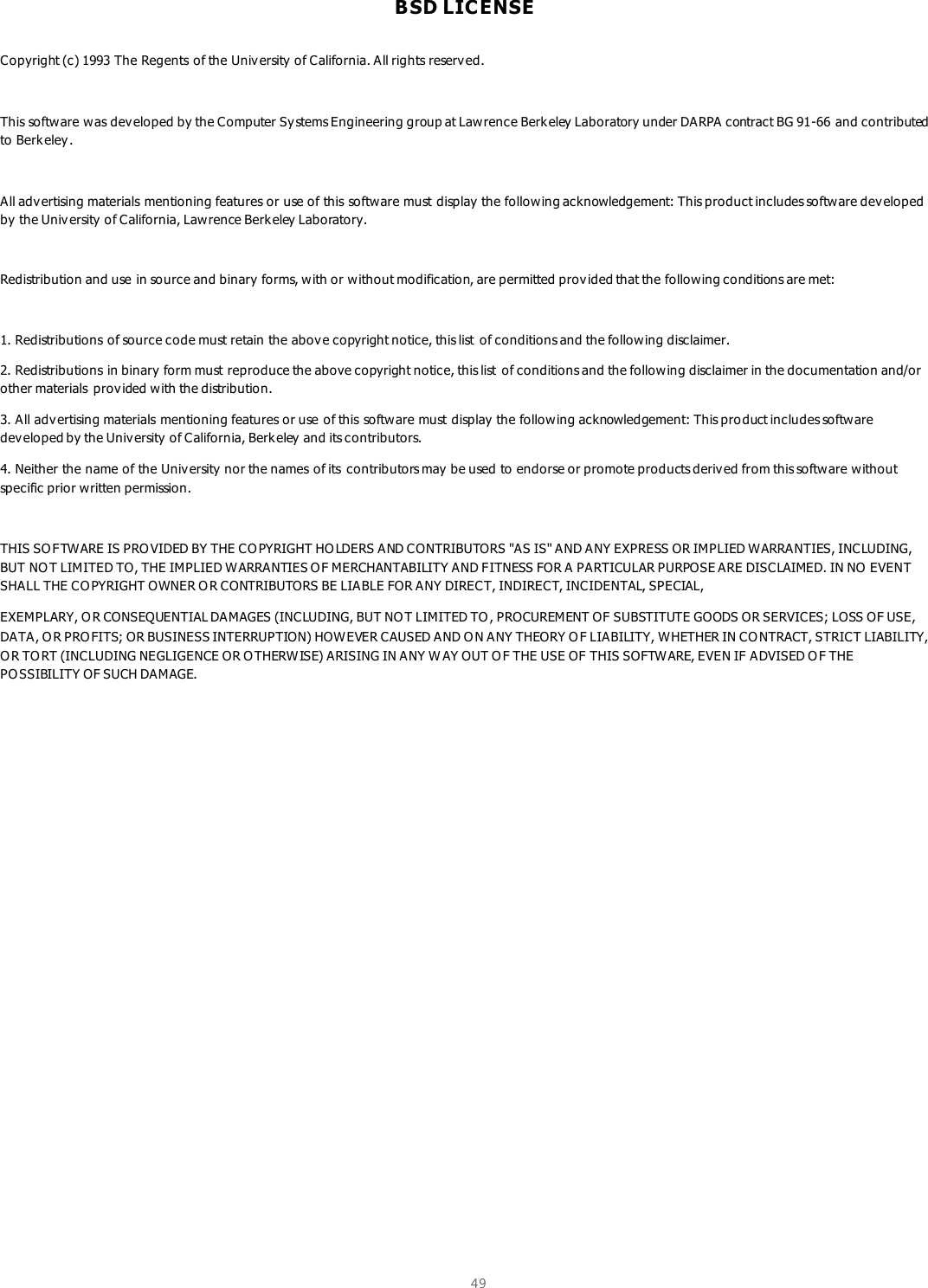  49  BSD LIC ENSE  Copyright (c) 1993 The Regents of the Univ ersity of California. All rights reserv ed.  This software was developed by the Computer Sy stems Engineering group at Lawrence Berkeley Laboratory under DARPA contract BG 91-66 and contributed to Berk eley .  All adv ertising materials mentioning features or use of this software must display the following acknowledgement: This product includes software developed by the University of California, Lawrence Berkeley Laboratory.  Redistribution and use in source and binary forms, w ith or without modification, are permitted provided that the following conditions are met:  1. Redistributions of source code must retain the above copyright notice, this list  of conditions and the following disclaimer. 2. Redistributions in binary  form must reproduce the above copyright notice, this list  of conditions and the following disclaimer in the documentation and/or other materials provided with the distribution. 3. All adv ertising materials mentioning features or use of this software must display the following acknowledgement: This pro duct includes software developed by the University  of California, Berkeley and its contributors. 4. Neither the name of the University  nor the names of its  contributors may  be used to endorse or promote products deriv ed from this software without specific prior written permission.  THIS SO FTWARE IS PRO VIDED BY THE CO PYRIGHT HOLDERS AND CONTRIBUTORS &quot;AS IS&quot; AND ANY EXPRESS OR IMPLIED WARRANTIES, INCLUDING, BUT NOT LIMITED TO, THE IMPLIED WARRANTIES O F MERCHANTABILITY AND FITNESS FOR A PARTICULAR PURPOSE ARE DISCLAIMED. IN NO EVENT SHALL THE CO PYRIGHT OWNER O R CONTRIBUTORS BE LIABLE FOR ANY DIRECT, INDIRECT, INCIDENTAL, SPECIAL, EXEMPLARY, O R CONSEQUENTIAL DAMAGES (INCLUDING, BUT NOT LIMITED TO, PROCUREMENT OF SUBSTITUTE GOODS OR SERVICES; LOSS OF USE, DATA, O R PROFITS; OR BUSINESS INTERRUPTION) HOWEVER CAUSED AND O N ANY THEORY O F LIABILITY, W HETHER IN CO NTRACT, STRICT LIABILITY, O R TORT (INCLUDING NEGLIGENCE OR O THERWISE) ARISING IN ANY W AY OUT O F THE USE OF THIS SOFTWARE, EVEN IF ADVISED O F THE PO SSIBILITY OF SUCH DAMAGE.      