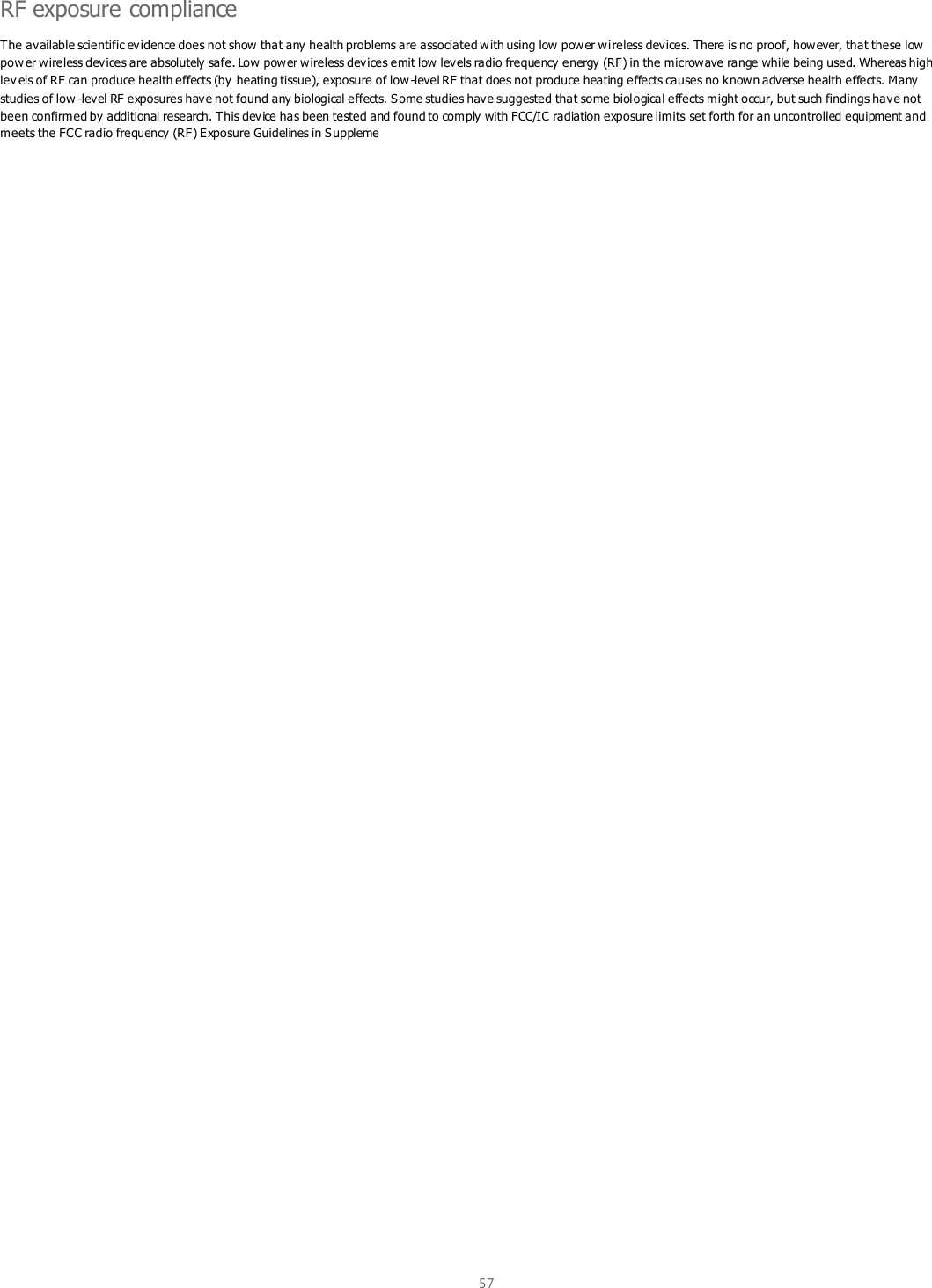  57  RF exposure compliance The available scientific evidence does not show that any health problems are associated with using low power wireless devices. There is no proof, however, that these low pow er wireless devices are absolutely safe. Low power wireless devices emit low levels radio frequency energy (RF) in the microwave range while being used. Whereas high lev els of RF can produce health effects (by  heating tissue), exposure of low-level RF that does not produce heating effects causes no known adverse health effects. Many studies of low -level RF exposures have not found any biological effects. Some studies have suggested that some biological effects might occur, but such findings have not been confirmed by additional research. This device has been tested and found to comply with FCC/IC radiation exposure limits set forth for an uncontrolled equipment and meets the FCC radio frequency (RF) Exposure Guidelines in Suppleme 