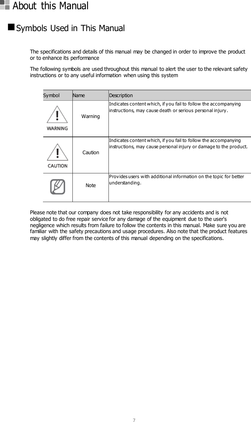  7     About  this Manual   Symbols Used in This Manual  The specifications and details of this manual may be changed in order to improve the product or to enhance its performance The following symbols are used throughout this manual to alert the user to the relevant safety instructions or to any useful information  when using this system  Symbol Name Description    Warning Indicates content which, if you fail to follow the accompanying instructions, may  cause death or serious personal injury.   Caution Indicates content which, if you fail to follow the accompanying instructions, may  cause personal injury or damage to the product.  Note Provides users with additional information on the topic for better understanding.  Please note that our company does not take responsibility for any accidents and is not obligated to do free repair service for any damage of the equipment due to the user&apos;s negligence which results from failure to follow the contents in this manual. Make sure you are familiar with the safety precautions and usage procedures. Also note that the product features may slightly differ from the contents of this manual depending on the specifications.     